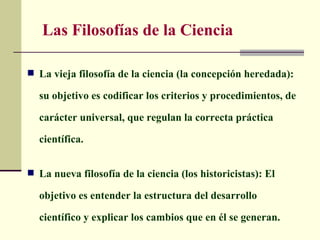 Las Filosofías de la Ciencia

 La vieja filosofía de la ciencia (la concepción heredada):

  su objetivo es codificar los criterios y procedimientos, de

  carácter universal, que regulan la correcta práctica

  científica.


 La nueva filosofía de la ciencia (los historicistas): El

  objetivo es entender la estructura del desarrollo

  científico y explicar los cambios que en él se generan.
 