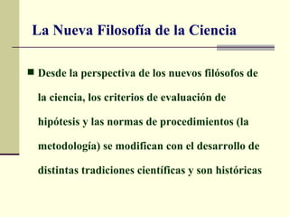 La Nueva Filosofía de la Ciencia

 Desde la perspectiva de los nuevos filósofos de

  la ciencia, los criterios de evaluación de

  hipótesis y las normas de procedimientos (la

  metodología) se modifican con el desarrollo de

  distintas tradiciones científicas y son históricas
 