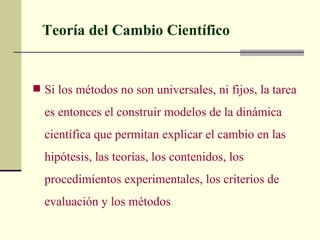 Teoría del Cambio Científico


 Si los métodos no son universales, ni fijos, la tarea

  es entonces el construir modelos de la dinámica
  científica que permitan explicar el cambio en las
  hipótesis, las teorías, los contenidos, los
  procedimientos experimentales, los criterios de
  evaluación y los métodos.
 