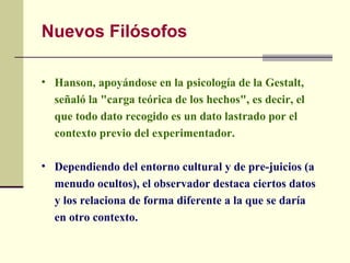 Nuevos Filósofos

• Hanson, apoyándose en la psicología de la Gestalt,
  señaló la "carga teórica de los hechos", es decir, el
  que todo dato recogido es un dato lastrado por el
  contexto previo del experimentador.

• Dependiendo del entorno cultural y de pre-juicios (a
  menudo ocultos), el observador destaca ciertos datos
  y los relaciona de forma diferente a la que se daría
  en otro contexto.
 