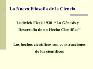 La Nueva Filosofía de la Ciencia

   Ludwick Fleck 1930 “La Génesis y
    Desarrollo de un Hecho Científico”


 Los hechos científicos son construcciones
             de los científicos
 