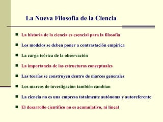 La Nueva Filosofía de la Ciencia

 La historia de la ciencia es esencial para la filosofía

 Los modelos se deben poner a contrastación empírica

 La carga teórica de la observación

 La importancia de las estructuras conceptuales

 Las teorías se construyen dentro de marcos generales

 Los marcos de investigación también cambian

 La ciencia no es una empresa totalmente autónoma y autoreferente

 El desarrollo científico no es acumulativo, ni lineal
 