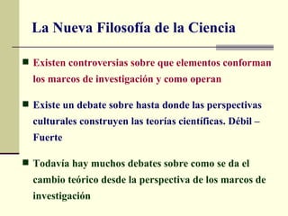 La Nueva Filosofía de la Ciencia

 Existen controversias sobre que elementos conforman
  los marcos de investigación y como operan

 Existe un debate sobre hasta donde las perspectivas
  culturales construyen las teorías científicas. Débil –
  Fuerte

 Todavía hay muchos debates sobre como se da el
  cambio teórico desde la perspectiva de los marcos de
  investigación
 