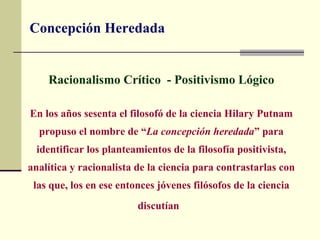 Concepción Heredada


    Racionalismo Crítico - Positivismo Lógico

En los años sesenta el filosofó de la ciencia Hilary Putnam
  propuso el nombre de “La concepción heredada” para
 identificar los planteamientos de la filosofía positivista,
analítica y racionalista de la ciencia para contrastarlas con
 las que, los en ese entonces jóvenes filósofos de la ciencia
                         discutían
 
