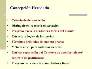 Concepción Heredada

•   Criterio de demarcación
•   Distinguir entre teoría-observación
•   Progreso hacia la verdadera forma del mundo
•   Estructura lógica de las teorías
•   Términos definibles de manera precisa
•   Método único para todas las ciencias
•   Estricta separación del Contexto de descubrimiento/
    contexto de justificación
•   Progreso de la ciencia acumulativo y lineal
 