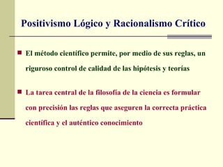 Positivismo Lógico y Racionalismo Crítico

 El método científico permite, por medio de sus reglas, un

  riguroso control de calidad de las hipótesis y teorías


 La tarea central de la filosofía de la ciencia es formular

  con precisión las reglas que aseguren la correcta práctica

  científica y el auténtico conocimiento
 