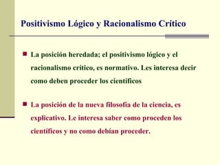 Positivismo Lógico y Racionalismo Crítico


 La posición heredada; el positivismo lógico y el

  racionalismo crítico, es normativo. Les interesa decir
  como deben proceder los científicos


 La posición de la nueva filosofía de la ciencia, es

  explicativo. Le interesa saber como proceden los
  científicos y no como debían proceder.
 