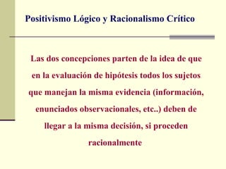 Positivismo Lógico y Racionalismo Crítico



 Las dos concepciones parten de la idea de que
 en la evaluación de hipótesis todos los sujetos
que manejan la misma evidencia (información,
  enunciados observacionales, etc..) deben de
    llegar a la misma decisión, si proceden
                racionalmente
 