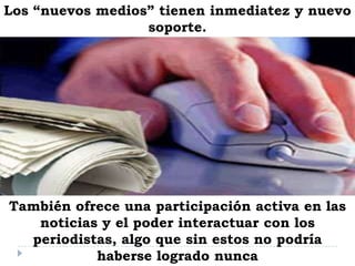 Los “nuevos medios” tienen inmediatez y nuevo
soporte.
También ofrece una participación activa en las
noticias y el poder interactuar con los
periodistas, algo que sin estos no podría
haberse logrado nunca
 