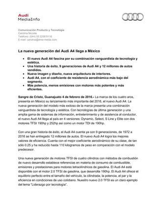 Comunicación Producto y Tecnología
Carolina Nicolás
Teléfono: (044) 55 2258 8116
E-mail: carolina@eme-media.com
La nueva generación del Audi A4 llega a México
• El nuevo Audi A4 fascina por su combinación vanguardista de tecnología y
estética.
• Una historia de éxito, 9 generaciones de Audi A4 y 12 millones de autos
vendidos.
• Nueva imagen y diseño, nueva arquitectura de interiores.
• Audi A4, con el coeficiente de resistencia aerodinámica más bajo del
segmento.
• Más potencia, menos emisiones con motores más potentes y más
eficientes.
Sangre de Cristo, Guanajuato 4 de febrero de 2016.- La marca de los cuatro aros,
presenta en México su lanzamiento más importante del 2016, el nuevo Audi A4. La
nueva generación del modelo más exitoso de la marca presenta una combinación
vanguardista de tecnología y estética. Con tecnologías de última generación y una
amplia gama de sistemas de información, entretenimiento y de asistencia al conductor,
el nuevo Audi A4 llega al país en 4 versiones: Dynamic, Select, S Line y Elite con dos
motores TFSI 190hp y 252hp así como un motor TDI de 190hp.
Con una gran historia de éxito, el Audi A4 cuenta ya con 9 generaciones, de 1972 a
2016 se han entregado 12 millones de autos. El nuevo Audi A4 logra los mejores
valores de eficiencia. Cuenta con el mejor coeficiente aerodinámico de su clase, de tan
sólo 0.25 y ha reducido hasta 110 kilogramos de peso en comparación con el modelo
predecesor.
Una nueva generación de motores TFSI de cuatro cilindros con métodos de combustión
de nuevo desarrollo establece referencias en materia de consumo de combustible,
emisiones y prestaciones para motores tetracilíndricos de gasolina. El Audi A4 está
disponible con el motor 2.0 TFSI de gasolina, que desarrolla 190hp. El Audi A4 ofrece el
equilibrio perfecto entre el tamaño del vehículo, la cilindrada, la potencia, el par y la
eficiencia en condiciones de uso cotidiano. Nuestro nuevo 2.0 TFSI es un claro ejemplo
del lema “Liderazgo por tecnología”.
 