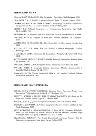 BIBLIOGRAFIA BÁSICA

CHALIAND, G Y J.P. RAGEAU. Atlas Estratégico y Geopolítico. Madrid Alianza, 1984.
CHALIAND, G Y J.P. RAGEAU. Atlas Político del Siglo XX. Madrid. Alianza, 1990.
DEMKO, GEORGE & WILLIAM B. WOOD. Reordering The World: Geopolitical
  perspectives on the 21 st Century. Boulder. Westview Press, 1994.
DIKSHIT, R.D. Political Geography . A Contemporary Perspective. New Delhi.
  McGraw Hill, 1982.
KENNEDY, PAUL. Hacia El Siglo XXI. Barcelona. Plaza & Janés Editores S.A. 1993.
LACOSTE, YVES. La Geografía, Un Arma Para La Guerra. Barcelona. Ed. Anagrama.,
  1977.
MARENCHES, ALEXANDRE DE. Atlas Geopolítico Aguilar. Madrid Aguilar S.A.
 1989.
MELLOR, ROY E.H. Nation, State And Territory. A Political Geography. London.
 Routledge. 1991.
O´LOUGHLIN. JOHN. Dictionary Of Geopolitics. Wesport, CT. Grenwood Press,
  1994.
RATTENBACH, AUGUSTO (COMPILADOR). Antología Geopolítica. Buenos Aires.
  Ed. Pleamar. 1985.
SANGUIN, ANDRE LOUIS. Geografia Politica. Barcelona Oikos-Tau Edic. 1981.
TAYLOR, PETER J. Geografía Política. Economía. Mundo, Estado-nación y
  localidad. Madrid. Trama Ed. S.L. 1994.
THOMSON, DAVID. Historia Mundial de 1914 A 1968. México, Fondo de Cultural
  Económica. Breviarios. 1985.



BIBLIOGRAFIA COMPLEMENTARIA


AGNEW, JOHN & STUART CORBRIDGE. Mastering Space: Hegemony, Territory And
  International Political Economy. London & N.Y. Routledge: 1995.
AGUAYO, SERGIO Y BRUCE BAGLEY (COMPILADORES). En Busca de La
  Seguridad Perdida, México. Siglo XXI editores. 1990.
ATENCIO, JORGE. ¿ Que es la Geopolítica? Buenos Aires. Ed. Pleamar. 1965.
BARTON T,. JONATHAN. A Political Geography of Latin América. London & New
  York. Routledge. 1997.
BENZ, WOLGANG Y HERMANN GRAML. El Siglo XX. III Problemas Mundiales
  Entre Los dos Bloques de Poder., México. Colección Historia Universal Siglo
  Veintiuno. Núm. 36. Siglo XXI editores S.A. de C.V. 1982.
BRZEZINSKI, ZBIGNIEV. The Grand Chessboard, American Primacy And Its
  Geostrategic Imperatives. New York. Harper Collins. 1997.
 
