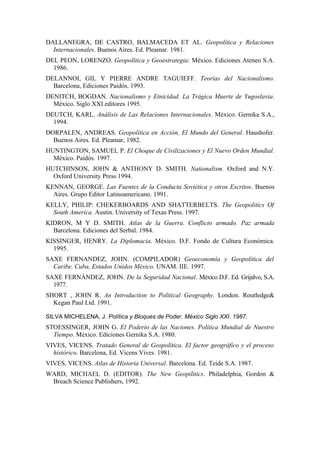 DALLANEGRA, DE CASTRO, BALMACEDA ET AL. Geopolítica y Relaciones
  Internacionales. Buenos Aires. Ed. Pleamar. 1981.
DEL PEON, LORENZO. Geopolítica y Geoestrategia: México. Ediciones Ateneo S.A.
  1986.
DELANNOI, GIL Y PIERRE ANDRE TAGUIEFF. Teorías del Nacionalismo.
  Barcelona, Ediciones Paidós. 1993.
DENITCH, BOGDAN. Nacionalismo y Etnicidad. La Trágica Muerte de Yugoslavia.
  México. Siglo XXI editores 1995.
DEUTCH, KARL. Análisis de Las Relaciones Internacionales. México. Gernika S.A.,
  1994.
DORPALEN, ANDREAS. Geopolítica en Acción, El Mundo del General. Haushofer.
  Buenos Aires. Ed. Pleamar, 1982.
HUNTINGTON, SAMUEL P. El Choque de Civilizaciones y El Nuevo Orden Mundial.
  México. Paidós. 1997.
HUTCHINSON, JOHN & ANTHONY D. SMITH. Nationalism. Oxford and N.Y.
  Oxford University Press 1994.
KENNAN, GEORGE. Las Fuentes de la Conducta Soviética y otros Escritos. Buenos
  Aires. Grupo Editor Latinoamericano. 1991.
KELLY, PHILIP: CHEKERBOARDS AND SHATTERBELTS. The Geopolitics Of
  South America. Austin. University of Texas Press. 1997.
KIDRON, M Y D. SMITH. Atlas de la Guerra. Conflicto armado. Paz armada
  Barcelona. Ediciones del Serbal. 1984.
KISSINGER, HENRY. La Diplomacia. México. D.F. Fondo de Cultura Económica.
  1995.
SAXE FERNANDEZ, JOHN. (COMPILADOR) Geoeconomía y Geopolítica del
  Caribe. Cuba, Estados Unidos México. UNAM. IIE. 1997.
SAXE FERNÁNDEZ, JOHN. De la Seguridad Nacional. México D.F. Ed. Grijalvo, S.A.
  1977.
SHORT , JOHN R. An Introduction to Political Geography. London. Routledge&
  Kegan Paul Ltd. 1991.

SILVA MICHELENA, J. Política y Bloques de Poder. México Siglo XXI. 1987.
STOESSINGER, JOHN G. El Poderío de las Naciones. Política Mundial de Nuestro
  Tiempo. México. Ediciones Gernika S.A. 1980.
VIVES, VICENS. Tratado General de Geopolítica. El factor geográfico y el proceso
  histórico. Barcelona, Ed. Vicens Vives. 1981.
VIVES, VICENS. Atlas de Historia Universal. Barcelona. Ed. Teide S.A. 1987.
WARD, MICHAEL D. (EDITOR). The New Geopilitics. Philadelphia, Gordon &
 Breach Science Publishers, 1992.
 