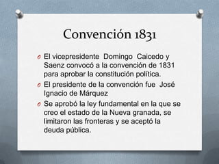 Convención 1831El vicepresidente  Domingo  Caicedo y Saenz convocó a la convención de 1831 para aprobar la constitución política.El presidente de la convención fue  José Ignacio de MárquezSe aprobó la ley fundamental en la que se creo el estado de la Nueva granada, se limitaron las fronteras y se aceptó la deuda pública.