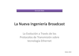 La Nueva Ingeniería Broadcast
La Evolución a Través de los
Protocolos de Transmisión sobre
tecnología Ethernet
Gonzalo Rielo
Febrero 2013
 