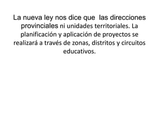 La nueva ley nos dice que  las direcciones provinciales ni unidades territoriales. La planificación y aplicación de proyectos se realizará a través de zonas, distritos y circuitos educativos. 