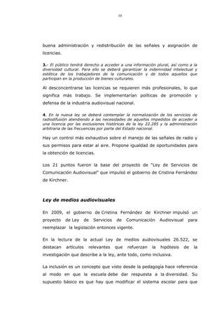 10
buena administración y redistribución de las señales y asignación de
licencias.
3.- El público tendrá derecho a acceder a una información plural, así como a la
diversidad cultural. Para ello se deberá garantizar la indemnidad intelectual y
estética de los trabajadores de la comunicación y de todos aquellos que
participan en la producción de bienes culturales.
Al desconcentrarse las licencias se requieren más profesionales, lo que
significa más trabajo. Se implementarían políticas de promoción y
defensa de la industria audiovisual nacional.
4. En la nueva ley se deberá contemplar la normalización de los servicios de
radiodifusión atendiendo a las necesidades de aquellos impedidos de acceder a
una licencia por las exclusiones históricas de la ley 22.285 y la administración
arbitraria de las frecuencias por parte del Estado nacional.
Hay un control más exhaustivo sobre el manejo de las señales de radio y
sus permisos para estar al aire. Propone igualdad de oportunidades para
la obtención de licencias.
Los 21 puntos fueron la base del proyecto de “Ley de Servicios de
Comunicación Audiovisual” que impulsó el gobierno de Cristina Fernández
de Kirchner.
Ley de medios audiovisuales
En 2009, el gobierno de Cristina Fernández de Kirchner impulsó un
proyecto de Ley de Servicios de Comunicación Audiovisual para
reemplazar la legislación entonces vigente.
En la lectura de la actual Ley de medios audiovisuales 26.522, se
destacan artículos relevantes que refuerzan la hipótesis de la
investigación que describe a la ley, ante todo, como inclusiva.
La inclusión es un concepto que visto desde la pedagogía hace referencia
al modo en que la escuela debe dar respuesta a la diversidad. Su
supuesto básico es que hay que modificar el sistema escolar para que
 