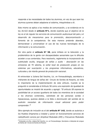 11
responda a las necesidades de todos los alumnos, en vez de que sean los
alumnos quienes deban adaptarse al sistema, integrándose a él.
Esto mismo se aplica a los medios de comunicación, y se evidencia en la
ley 26.522 desde el artículo N°1, donde explicita que el objetivo de la
ley es el de regular los servicios de comunicación audiovisual del país y el
desarrollo de mecanismos para la promoción, desconcentración y
fomento de la competencia. De esta manera pretende abaratar,
democratizar y universalizar el uso de las nuevas tecnologías de la
información y la comunicación.
Por otra parte el artículo N° 58, pone énfasis en la televisión y la
problemática de la gente con discapacidades sensoriales que le dificulta
acceder a sus contenidos. Para resolverlo, reglamenta la incorporación de
subtitulado oculto, lenguaje de señas y audio - descripción en las
emisiones de TV abierta, la señal local de producción propia en los
sistemas por suscripción y los programas informativos, educativos,
culturales y de interés general de producción nacional.
Al entrevistar a Juliana Del Vecchio, Lic. en Fonoaudiología, secretaria e
intérprete de lengua de señas del Circulo de Sordos de Rosario, se nota
lo importante de la implementación de este artículo. Cuando se le
preguntó si consideraba el Artículo 58 como una expresión de igualdad de
oportunidades se mostró de acuerdo y agregó: “El articulo 58 expresa la
posibilidad de un acceso igualitario de todos los miembros de la sociedad
a los diversos contenidos, sobretodo de las personas sordas e
hipoacúsicas, quienes debido a la falta o disminución del sentido de la
audición necesitan de información visual adicional para poder
comprender.”5
Otro ejemplo de inclusión es el del artículo N° 142, donde se autoriza a
los Pueblos Originarios a instalar y poner en funcionamiento servicios de
radiodifusión sonora por Amplitud Modulada (AM) y Frecuencia Modulada
5
Entrevista a la Sra. Juliana Del Vecchio, Lic. en Fonoaudiología, Secretaria e Intérprete de Lengua
de Señas del Circulo de Sordos de Rosario
 