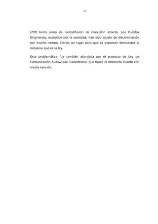 12
(FM) tanto como de radiodifusión de televisión abierta. Los Pueblos
Originarios, excluidos por la sociedad, han sido objeto de discriminación
por mucho tiempo. Darles un lugar para que se expresen demuestra lo
inclusiva que es la ley.
Esta problemática fue también abordada por el proyecto de Ley de
Comunicación Audiovisual Santafesina, que hasta el momento cuenta con
media sanción.
 