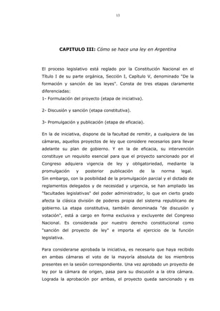 13
CAPITULO III: Cómo se hace una ley en Argentina
El proceso legislativo está reglado por la Constitución Nacional en el
Título I de su parte orgánica, Sección I, Capítulo V, denominado "De la
formación y sanción de las leyes". Consta de tres etapas claramente
diferenciadas:
1- Formulación del proyecto (etapa de iniciativa).
2- Discusión y sanción (etapa constitutiva).
3- Promulgación y publicación (etapa de eficacia).
En la de iniciativa, dispone de la facultad de remitir, a cualquiera de las
cámaras, aquellos proyectos de ley que considere necesarios para llevar
adelante su plan de gobierno. Y en la de eficacia, su intervención
constituye un requisito esencial para que el proyecto sancionado por el
Congreso adquiera vigencia de ley y obligatoriedad, mediante la
promulgación y posterior publicación de la norma legal.
Sin embargo, con la posibilidad de la promulgación parcial y el dictado de
reglamentos delegados y de necesidad y urgencia, se han ampliado las
"facultades legislativas" del poder administrador, lo que en cierto grado
afecta la clásica división de poderes propia del sistema republicano de
gobierno. La etapa constitutiva, también denominada "de discusión y
votación", está a cargo en forma exclusiva y excluyente del Congreso
Nacional. Es considerada por nuestro derecho constitucional como
"sanción del proyecto de ley" e importa el ejercicio de la función
legislativa.
Para considerarse aprobada la iniciativa, es necesario que haya recibido
en ambas cámaras el voto de la mayoría absoluta de los miembros
presentes en la sesión correspondiente. Una vez aprobado un proyecto de
ley por la cámara de origen, pasa para su discusión a la otra cámara.
Lograda la aprobación por ambas, el proyecto queda sancionado y es
 