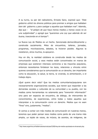 15
A su turno, su par del radicalismo, Ernesto Sanz, expresó que: "Este
gobierno utilizó los dineros públicos para premiar a amigos que hablaban
bien del gobierno y para castigar a aquellos que hablaban mal”. Además,
dijo que - "el peligro de que haya menos medios y menos voces no es
una subjetividad" y agregó que "queremos una Ley que además de ser
buena, trascienda en el tiempo"6
.
La Nueva Ley de Medios es un hecho. Sancionada democráticamente y
construida socialmente. Miles de encuentros, talleres, jornadas,
programas, movilizaciones, debates, la hicieron posible. Algunos la
resistieron, otros muchos, la apoyaron.
Hoy en día, la realidad cotidiana es construida desde los medios de
comunicación social, y esos medios están concentrados en manos de
empresas que sostienen intereses contrarios a las mayorías populares,
entonces necesitamos fortalecer los lazos, relaciones y vínculos entre
quienes consideramos que la comunicación es un derecho, tan importante
como la educación, la salud, la tierra, la vivienda, la alimentación, o el
trabajo digno.
¿Qué quiere decir esto? Que los medios comunitarios/populares son
necesariamente organizaciones sociales, que tienen que responder a las
demandas sociales y culturales de su comunidad y su pueblo, con los
medios como herramientas no solamente para “transmitir información”
sino para ser espacios de encuentro, de diálogo, de intercambio de
conocimientos, de experiencias, entre todas y todos aquellos que
interpretan a la comunicación como un derecho. Medios que no sean
“fines” sino, justamente, “medios”.
Si vamos a contar con más medios de comunicación en nuestras manos,
tenemos que poder pensar esos medios como parte de una trama más
amplia, un tejido de voces, de música, de acentos, de imágenes, de
6
http://www.argentina.ar/hablemostodos/noticias/C2509-ley-de-medios-aprobada-en-el-senado.php
 
