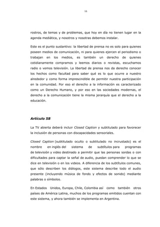 16
rostros, de temas y de problemas, que hoy en día no tienen lugar en la
agenda mediática, y nosotros y nosotras debemos instalar.
Este es el punto sustantivo: la libertad de prensa no es solo para quienes
poseen medios de comunicación, ni para quienes ejercen el periodismo o
trabajan en los medios, es también un derecho de quienes
cotidianamente compramos y leemos diarios o revistas, escuchamos
radio o vemos televisión. La libertad de prensa nos da derecho conocer
los hechos como facultad para saber qué es lo que ocurre a nuestro
alrededor y como forma imprescindible de permitir nuestra participación
en la comunidad. Por eso el derecho a la información es caracterizado
como un Derecho Humano, y por eso en las sociedades modernas, el
derecho a la comunicación tiene la misma jerarquía que el derecho a la
educación.
Artículo 58
La TV abierta deberá incluir Closed Caption y subtitulado para favorecer
la inclusión de personas con discapacidades sensoriales.
Closed Caption (subtitulado oculto o subtitulado no incrustado) es el
nombre en inglés del sistema de subtítulos para programas
de televisión y video destinado a permitir que las personas sordas o con
dificultades para captar la señal de audio, puedan comprender lo que se
dice en televisión o en los videos. A diferencia de los subtítulos comunes,
que sólo describen los diálogos, este sistema describe todo el audio
presente (incluyendo música de fondo y efectos de sonido) mediante
palabras o símbolos.
En Estados Unidos, Europa, Chile, Colombia así como también otros
países de América Latina, muchos de los programas emitidos cuentan con
este sistema, y ahora también se implementa en Argentina.
 