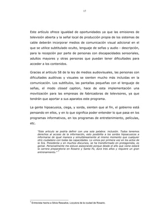 17
Este artículo ofrece igualdad de oportunidades ya que las emisiones de
televisión abierta y la señal local de producción propia de los sistemas de
cable deberán incorporar medios de comunicación visual adicional en el
que se utilice subtitulado oculto, lenguaje de señas y audio - descripción,
para la recepción por parte de personas con discapacidades sensoriales,
adultos mayores y otras personas que puedan tener dificultades para
acceder a los contenidos.
Gracias al artículo 58 de la ley de medios audiovisuales, las personas con
dificultades auditivas y visuales se sienten mucho más incluidas en la
comunicación. Los subtítulos, las pantallas pequeñas con el lenguaje de
señas, el modo closed caption, hace de esta implementación una
movilización para las empresas de fabricadoras de televisores, ya que
tendrán que aportar a sus aparatos este programa.
La gente hipoacusica, ciega, y sorda, sienten que al fin, el gobierno está
pensando en ellos, y en lo que significa poder entender lo que pasa en los
programas informativos, en los programas de entretenimiento, películas,
etc.
“Este articulo se podría definir con una sola palabra: inclusión. Todos tenemos
derechos al acceso de la información, esto posibilita a los sordos hipoacusicos a
informarse de igual manera y simultáneamente al mismo momento que cualquier
otro ciudadano con todas las capacidades. Lo vimos por primera vez en los actos de
la Sra. Presidenta y en muchos discursos, se ha transformado en protagonista, es
genial. Personalmente me estuve asesorando porque desde el año que viene estará
la carrera preparatoria en Rosario y Santa Fe, dura tres años y requiere un gran
entrenamiento.”
7
7
Entrevista hecha a Silvia Resoalve, Locutora de la ciudad de Rosario.
 