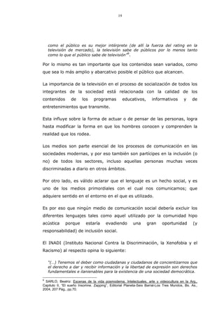 19
como el público es su mejor intérprete (de allí la fuerza del rating en la
televisión de mercado), la televisión sabe de públicos por lo menos tanto
como lo que el público sabe de televisión”
9
.
Por lo mismo es tan importante que los contenidos sean variados, como
que sea lo más amplio y abarcativo posible el público que alcancen.
La importancia de la televisión en el proceso de socialización de todos los
integrantes de la sociedad está relacionada con la calidad de los
contenidos de los programas educativos, informativos y de
entretenimientos que transmite.
Esta influye sobre la forma de actuar o de pensar de las personas, logra
hasta modificar la forma en que los hombres conocen y comprenden la
realidad que los rodea.
Los medios son parte esencial de los procesos de comunicación en las
sociedades modernas, y por eso también son partícipes en la inclusión (o
no) de todos los sectores, incluso aquellas personas muchas veces
discriminadas a diario en otros ámbitos.
Por otro lado, es válido aclarar que el lenguaje es un hecho social, y es
uno de los medios primordiales con el cual nos comunicamos; que
adquiere sentido en el entorno en el que es utilizado.
Es por eso que ningún medio de comunicación social debería excluir los
diferentes lenguajes tales como aquel utilizado por la comunidad hipo
acústica porque estaría evadiendo una gran oportunidad (y
responsabilidad) de inclusión social.
El INADI (Instituto Nacional Contra la Discriminación, la Xenofobia y el
Racismo) al respecto opina lo siguiente:
“(…) Tenemos el deber como ciudadanas y ciudadanos de concientizarnos que
el derecho a dar y recibir información y la libertad de expresión son derechos
fundamentales e ilanienables para la existencia de una sociedad democrática.
9
SARLO, Beatriz: Escenas de la vida posmoderna. Intelectuales, arte y videocultura en la Arg.,
Capitulo II, “El sueño Insomne. Zapping”, Editorial Planeta-Seix Barral-Los Tres Mundos, Bs. As.,
2004, 207 Pág., pp.70.
 