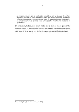 20
La implementación de la traducción simultánea en la Lengua de Señas
Argentina resulta de vital importancia para que estos colectivos reciban la
información de manera directa como el resto de los ciudadanos y ciudadanas,
y así continuar en el camino hacia una sociedad mucho más inclusiva e
igualitaria”
10
En conclusión, la televisión es un medio por el cual se puede generar la
inclusión social, que sirve como vínculo socializador y esperanzador sobre
todo a partir de la nueva Ley de Servicios de Comunicación Audiovisual.
10
www.inadi.gob.ar, (fecha de consulta, Junio 2012)
 