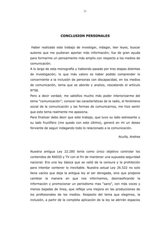 21
CONCLUSION PERSONALES
Haber realizado este trabajo de investigar, indagar, leer leyes, buscar
autores que me pudieran aportar más información; fue de gran ayuda
para formarme un pensamiento más amplio con respecto a los medios de
comunicación.
A lo largo de esta monografía y habiendo pasado por tres etapas distintas
de investigación; lo que más valoro es haber podido comprender lo
concerniente a la inclusión de personas con discapacidad, en los medios
de comunicación, tema que se abordo y analizo, rescatando el artículo
N°58.
Pero a decir verdad; me satisfizo mucho más poder interiorizarme del
tema “comunicación”; conocer las características de la radio, el fenómeno
social de la comunicación y las formas de comunicarnos, me hizo sentir
que este tema realmente me apasiona.
Para finalizar debo decir que este trabajo, que tuvo su lado estresante y
su lado fructífero (me quedo con este último), generó en mi un deseo
ferviente de seguir indagando todo lo relacionado a la comunicación.
Acuña, Andrea
Nuestra antigua Ley 22.285 tenía como único objetivo controlar los
contenidos de RADIO y TV con el fin de mantener una supuesta seguridad
nacional. Era una ley básica que se valió de la censura y la prohibición
para intentar contener lo inevitable. Nuestra actual Ley 26.522 no solo
llena vacíos que deja la antigua ley al ser derogada, sino que propone
cambiar la manera en que nos informamos, desmasificando la
información y promocionar un periodismo mas “sano”, con más voces y
menos bajadas de línea, que refleje una mejora en las producciones de
los profesionales de los medios. Respecto del tema que elegimos, la
inclusión, a partir de la completa aplicación de la ley se abrirán espacios
 