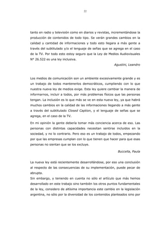 22
tanto en radio y televisión como en diarios y revistas, incrementándose la
producción de contenidos de todo tipo. Se verán grandes cambios en la
calidad y cantidad de informaciones y todo esto llegara a más gente a
través del subtitulado y/o el lenguaje de señas que se agrega en el caso
de la TV. Por todo esto estoy seguro que la Ley de Medios Audiovisuales
N° 26.522 es una ley inclusiva.
Agustini, Leandro
Los medios de comunicación son un ambiente excesivamente grande y es
un trabajo de todos mantenerlos democráticos, cumpliendo con lo que
nuestra nueva ley de medios exige. Esta ley quiere cambiar la manera de
informarnos, incluir a todos, por más problemas físicos que las personas
tengan. La inclusión es lo que más se ve en esta nueva ley, ya que habrá
muchos cambios en la calidad de las informaciones llegando a más gente
a través del subtitulado Closed Caption, y el lenguaje de señas que se
agrega, en el caso de la TV.
En mi opinión la gente debería tomar más conciencia acerca de eso. Las
personas con distintas capacidades necesitan sentirse incluidos en la
sociedad, y no lo contrario. Pero eso es un trabajo de todos, empezando
por que las empresas cumplan con lo que tienen que hacer para que esas
personas no sientan que se los excluye.
Buccella, Paula
La nueva ley está recientemente desarrollándose, por eso una conclusión
al respecto de las consecuencias de su implementación, puede pecar de
abrupta.
Sin embargo, y teniendo en cuenta no sólo el artículo que más hemos
desarrollado en este trabajo sino también los otros puntos fundamentales
de la ley, considero de altísima importancia este cambio en la legislación
argentina, no sólo por la diversidad de los contenidos planteados sino por
 