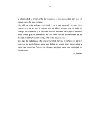 23
la objetividad y lineamiento de inclusión e heterogeneidad con que el
nuevo punto ha sido tratado.
Más allá de esta opinión individual, y a la vez general, ya que hace
referencia a la ley en sí misma, me es válido aclarar que ha sido un
trabajo enriquecedor que deja las puertas abiertas para seguir tratando
otros temas que nos competen, no sólo como futuros profesionales de los
medios de comunicación social, sino como ciudadanos.
Este tipo de trabajos aporta a la comunidad, llama a la reflexión y abre el
espectro de posibilidades para que todas las voces sean escuchadas y
todas las opiniones fuentes de debates posibles para una sociedad en
democracia.
Gil, Leonel
 