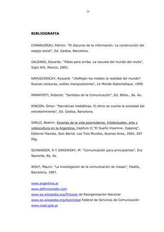 24
BIBLIOGRAFIA
CHARAUDEAU, Patrick: “El discurso de la información. La construcción del
espejo social”, Ed. Gedisa, Barcelona.
GALEANO, Eduardo: “Patas para arriba. La escuela del mundo del revés”,
Siglo XXI, Mexico, 2001.
KAPUSCINSCKY, Ryszard: “¿Reflejan los medios la realidad del mundo?
Nuevas censuras, sutiles manipulaciones”, Le Monde Diplomatique, 1999.
MARAFIOTI, Roberto: “Sentidos de la Comunicación”, Ed. Biblio., Bs. As.
RINCON, Omar: “Narrativas mediáticas. O cómo se cuenta la sociedad del
entretenimiento”, Ed. Gedisa, Barcelona.
SARLO, Beatriz: Escenas de la vida posmoderna. Intelectuales, arte y
videocultura en la Argentina, Capítulo II “El Sueño Insomne. Zapping”,
Editorial Planeta, Seix Barral. Los Tres Mundos, Buenos Aires, 2004, 207
Pág.
SCHNAIDER, R Y ZAROWSKY, M: “Comunicación para principiantes”, Era
Naciente, Bs. As.
WOLF, Mauro: “La investigación de la comunicación de masas”, Paidós,
Barcelona, 1987.
www.argentina.ar
www.definicionabc.com
www.es.wikipedia.org/Proceso de Reorganización Nacional
www.es.wikipedia.org/Autoridad Federal de Servicios de Comunicación
www.inadi.gob.ar
 
