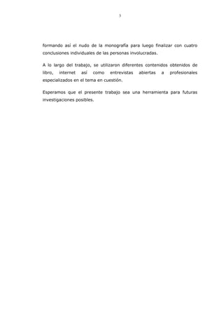 3
formando así el nudo de la monografía para luego finalizar con cuatro
conclusiones individuales de las personas involucradas.
A lo largo del trabajo, se utilizaron diferentes contenidos obtenidos de
libro, internet así como entrevistas abiertas a profesionales
especializados en el tema en cuestión.
Esperamos que el presente trabajo sea una herramienta para futuras
investigaciones posibles.
 