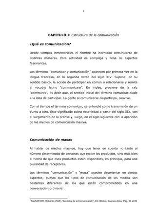 4
CAPITULO I: Estructura de la comunicación
¿Qué es comunicación?
Desde tiempos inmemoriales el hombre ha intentado comunicarse de
distintas maneras. Esta actividad es compleja y llena de aspectos
fascinantes.
Los términos “comunicar y comunicación” aparecen por primera vez en la
lengua francesa, en la segunda mitad del siglo XIV. Supone, en su
sentido básico, la acción de participar en común o relacionarse y remite
al vocablo latino “communicare”. En ingles, proviene de la raíz
“communis”. Es decir que, el sentido inicial del término comunicar alude
a la idea de participar. La gente al comunicarse co-participa, convive.
Con el tiempo el término comunicar, se entendió como transmisión de un
punto a otro. Este significado cobra notoriedad a partir del siglo XIX, con
el surgimiento de la prensa y, luego, en el siglo siguiente con la aparición
de los medios de comunicación masiva.
Comunicación de masas
Al hablar de medios masivos, hay que tener en cuenta no tanto al
número determinado de personas que recibe los productos, sino más bien
al hecho de que esos productos están disponibles, en principio, para una
pluralidad de receptores.
Los términos “comunicación” y “masa” pueden desorientar en ciertos
aspectos; puesto que los tipos de comunicación de los medios son
bastantes diferentes de los que están comprometidos en una
conversación ordinaria1
.
1
MARAFIOTI, Roberto (2005) “Sentidos de la Comunicación”, Ed. Biblios, Buenos Aires, Pág. 86 al 89
 