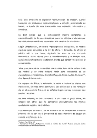 5
Está bien empleada la expresión “comunicación de masas”, cuando
hablamos de producción institucionalizada y difusión generalizada de
bienes, a través de una transmisión con contenido informático y
simbólico.
Es bien sabido que la comunicación masiva comprende la
mercantilización de formas simbólicas, pues los objetos producidos por
las instituciones mediáticas se someten a la valorización económica.
Según Umberto Eco2
, en su libro “Apocalípticos e integrados”, los medios
masivos están sometidos a la ley de oferta y demanda. Se ofrece al
público sólo lo que desea, siguiendo las leyes de una economía
consumista. Están hechos para el entretenimiento y el tiempo libre,
captando superficialmente la atención. Dando qué pensar y no generar el
pensamiento.
“Una gran parte de la humanidad vive todavía fuera de la influencia de
los medios y no tiene ninguna razón para inquietarse de las
manipulaciones mediáticas o la mala influencia de los medios de masas”3
,
dice Ryszard Kapuscinski.
En regiones de África; la televisión, la radio, e incluso los diarios son
inexistentes. En otras partes del mundo, sólo existen dos o tres horas por
día en el caso de la T.V, o si las señales llegan, no hay receptores que
puedan captarlas.
De esta manera; lo que caracteriza a una clase o grupo social, en
relación con otras, que no comparten absolutamente las mismas
condiciones sociales, es el hábitus.
Esto tiene que ver con lo que se adquiere de los antecesores lo que se
preserva en su ser, en la posibilidad de cada individuo de ocupar un
espacio y pertenecer a él.
2
Ibídem, Pág. 101 al 107
3
Kapuscinski Ryszard, ¿Reflejan los medios la realidad del mundo? Nuevas censuras, sutiles
manipulaciones, Le Monde Diplomatique.
 