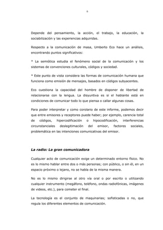 6
Depende del pensamiento, la acción, el trabajo, la educación, la
sociabilización y las experiencias adquiridas.
Respecto a la comunicación de masa, Umberto Eco hace un análisis,
encontrando puntos significativos:
* La semiótica estudia el fenómeno social de la comunicación y los
sistemas de convenciones culturales, códigos y sociedad.
* Este punto de vista considera las formas de comunicación humana que
funciona como emisión de mensajes, basados en códigos subyacentes.
Eco cuestiona la capacidad del hombre de disponer de libertad de
relacionarse con la lengua. La disyuntiva es si el hablante está en
condiciones de comunicar todo lo que piensa o callar algunas cosas.
Para poder interpretar y como corolario de este informe, podemos decir
que entre emisores y receptores puede haber; por ejemplo, carencia total
de códigos, hipercodificación o hipocodificación, interferencias
circunstanciales deslegitimación del emisor, factores sociales,
problemática en las intenciones comunicativas del emisor.
La radio: La gran comunicadora
Cualquier acto de comunicación exige un determinado entorno físico. No
es lo mismo hablar entre dos o más personas; con público, o sin él, en un
espacio próximo o lejano, no se habla de la misma manera.
No es lo mismo dirigirse al otro vía oral o por escrito o utilizando
cualquier instrumento (megáfono, teléfono, ondas radiofónicas, imágenes
de videos, etc.), para cometer el final.
La tecnología es el conjunto de maquinarias; sofisticadas o no, que
regula los diferentes elementos de comunicación.
 