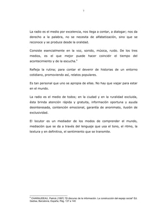 7
La radio es el medio por excelencia, nos llega a contar, a dialogar; nos da
derecho a la palabra, no se necesita de alfabetización, sino que se
reconoce y se produce desde la oralidad.
Consiste esencialmente en la voz, sonido, música, ruido. De los tres
medios, es el que mejor puede hacer coincidir el tiempo del
acontecimiento y de la escucha.4
Refleja la rutina; para contar el devenir de historias de un entorno
cotidiano, promoviendo así, relatos populares.
Es tan personal que uno se apropia de ellas. No hay que viajar para estar
en el mundo.
La radio es el medio de todos; en la ciudad y en la ruralidad excluida,
ésta brinda atención rápida y gratuita, información oportuna y ayuda
desinteresada, contención emocional, garantía de anonimato, ilusión de
exclusividad.
El locutor es un mediador de los modos de comprender el mundo,
mediación que se da a través del lenguaje que usa el tono, el ritmo, la
textura y en definitiva, el sentimiento que se transmite.
4
CHARAUDEAU, Patrick (1997) “El discurso de la información. La construcción del espejo social” Ed.
Gedisa, Barcelona, España, Pág. 137 a 140
 