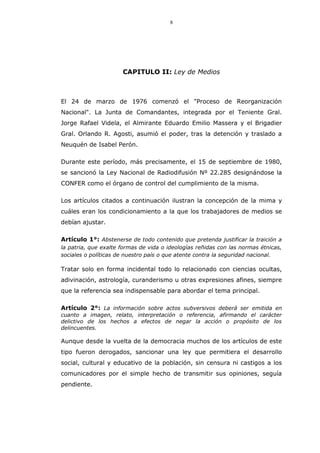 8
CAPITULO II: Ley de Medios
El 24 de marzo de 1976 comenzó el "Proceso de Reorganización
Nacional". La Junta de Comandantes, integrada por el Teniente Gral.
Jorge Rafael Videla, el Almirante Eduardo Emilio Massera y el Brigadier
Gral. Orlando R. Agosti, asumió el poder, tras la detención y traslado a
Neuquén de Isabel Perón.
Durante este período, más precisamente, el 15 de septiembre de 1980,
se sancionó la Ley Nacional de Radiodifusión Nº 22.285 designándose la
CONFER como el órgano de control del cumplimiento de la misma.
Los artículos citados a continuación ilustran la concepción de la mima y
cuáles eran los condicionamiento a la que los trabajadores de medios se
debían ajustar.
Artículo 1°: Abstenerse de todo contenido que pretenda justificar la traición a
la patria, que exalte formas de vida o ideologías reñidas con las normas étnicas,
sociales o políticas de nuestro país o que atente contra la seguridad nacional.
Tratar solo en forma incidental todo lo relacionado con ciencias ocultas,
adivinación, astrología, curanderismo u otras expresiones afines, siempre
que la referencia sea indispensable para abordar el tema principal.
Artículo 2°: La información sobre actos subversivos deberá ser emitida en
cuanto a imagen, relato, interpretación o referencia, afirmando el carácter
delictivo de los hechos a efectos de negar la acción o propósito de los
delincuentes.
Aunque desde la vuelta de la democracia muchos de los artículos de este
tipo fueron derogados, sancionar una ley que permitiera el desarrollo
social, cultural y educativo de la población, sin censura ni castigos a los
comunicadores por el simple hecho de transmitir sus opiniones, seguía
pendiente.
 