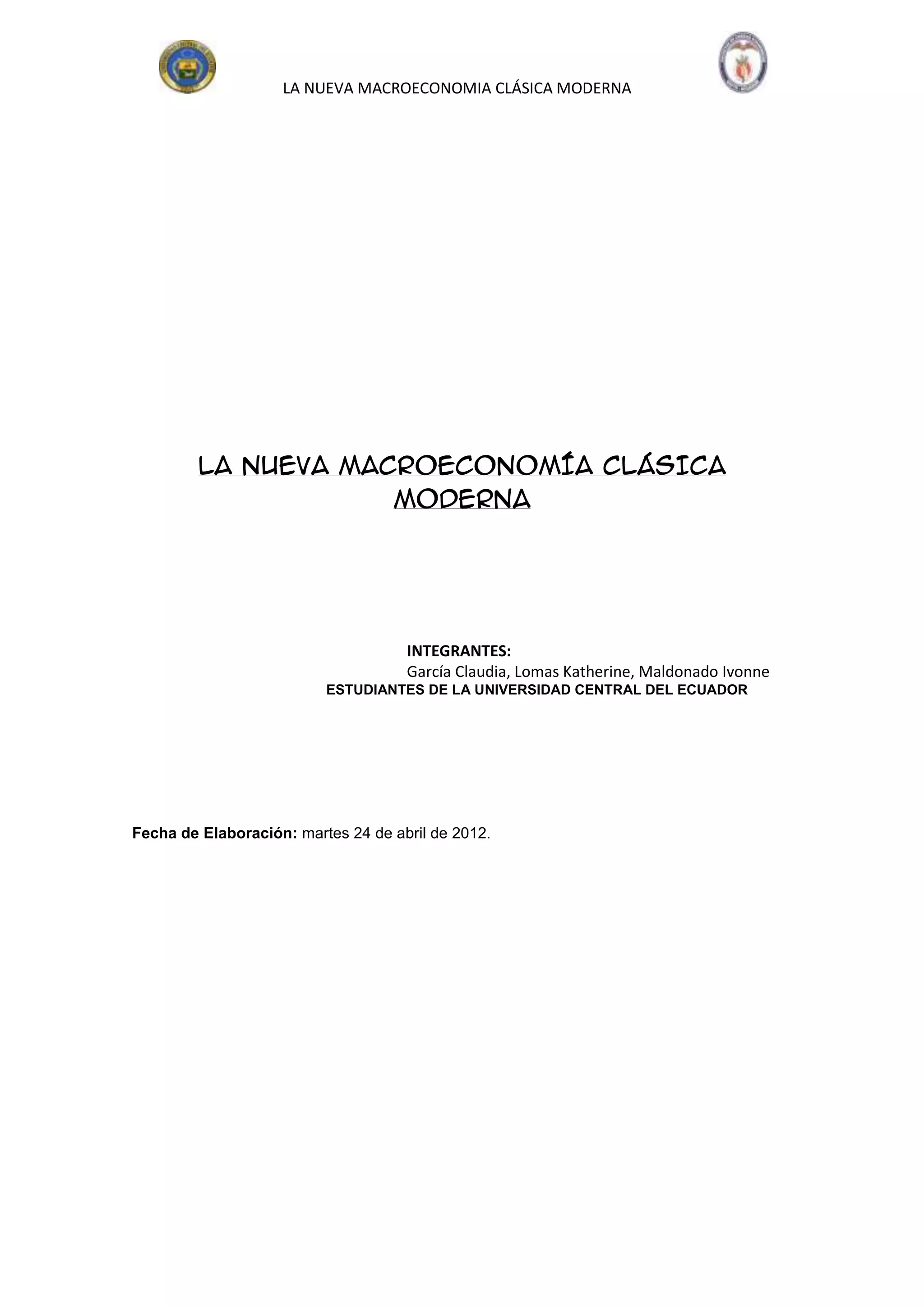 LA NUEVA MACROECONOMIA CLÁSICA MODERNA




         LA NUEVA MACROECONOMÍA CLÁSICA
                     MODERNA




                                     INTEGRANTES:
                                     García Claudia, Lomas Katherine, Maldonado Ivonne
                          ESTUDIANTES DE LA UNIVERSIDAD CENTRAL DEL ECUADOR




Fecha de Elaboración: martes 24 de abril de 2012.
 