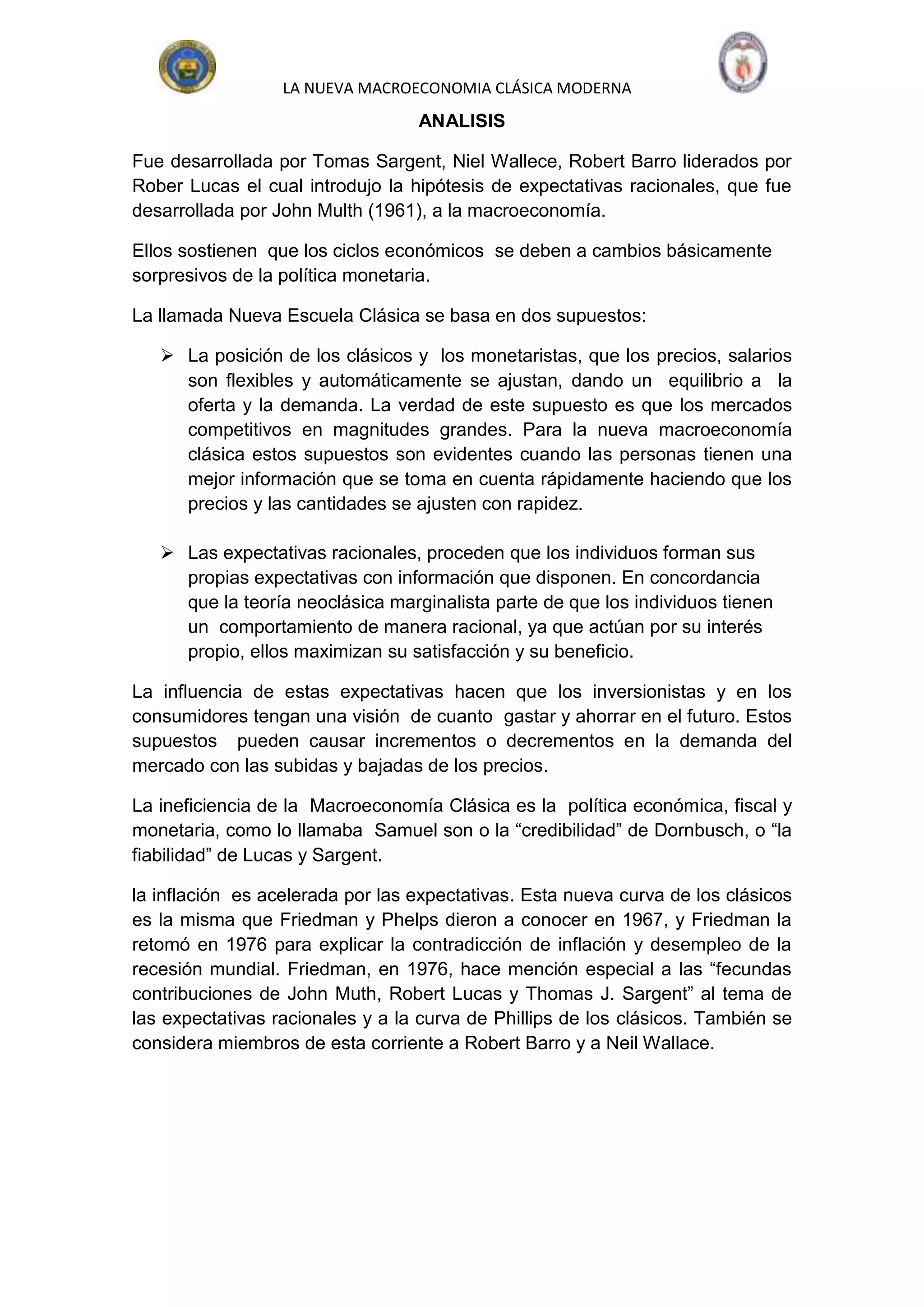 LA NUEVA MACROECONOMIA CLÁSICA MODERNA
                                  ANALISIS

Fue desarrollada por Tomas Sargent, Niel Wallece, Robert Barro liderados por
Rober Lucas el cual introdujo la hipótesis de expectativas racionales, que fue
desarrollada por John Multh (1961), a la macroeconomía.

Ellos sostienen que los ciclos económicos se deben a cambios básicamente
sorpresivos de la política monetaria.

La llamada Nueva Escuela Clásica se basa en dos supuestos:

    La posición de los clásicos y los monetaristas, que los precios, salarios
     son flexibles y automáticamente se ajustan, dando un equilibrio a la
     oferta y la demanda. La verdad de este supuesto es que los mercados
     competitivos en magnitudes grandes. Para la nueva macroeconomía
     clásica estos supuestos son evidentes cuando las personas tienen una
     mejor información que se toma en cuenta rápidamente haciendo que los
     precios y las cantidades se ajusten con rapidez.

    Las expectativas racionales, proceden que los individuos forman sus
     propias expectativas con información que disponen. En concordancia
     que la teoría neoclásica marginalista parte de que los individuos tienen
     un comportamiento de manera racional, ya que actúan por su interés
     propio, ellos maximizan su satisfacción y su beneficio.

La influencia de estas expectativas hacen que los inversionistas y en los
consumidores tengan una visión de cuanto gastar y ahorrar en el futuro. Estos
supuestos pueden causar incrementos o decrementos en la demanda del
mercado con las subidas y bajadas de los precios.

La ineficiencia de la Macroeconomía Clásica es la política económica, fiscal y
monetaria, como lo llamaba Samuel son o la “credibilidad” de Dornbusch, o “la
fiabilidad” de Lucas y Sargent.

la inflación es acelerada por las expectativas. Esta nueva curva de los clásicos
es la misma que Friedman y Phelps dieron a conocer en 1967, y Friedman la
retomó en 1976 para explicar la contradicción de inflación y desempleo de la
recesión mundial. Friedman, en 1976, hace mención especial a las “fecundas
contribuciones de John Muth, Robert Lucas y Thomas J. Sargent” al tema de
las expectativas racionales y a la curva de Phillips de los clásicos. También se
considera miembros de esta corriente a Robert Barro y a Neil Wallace.
 