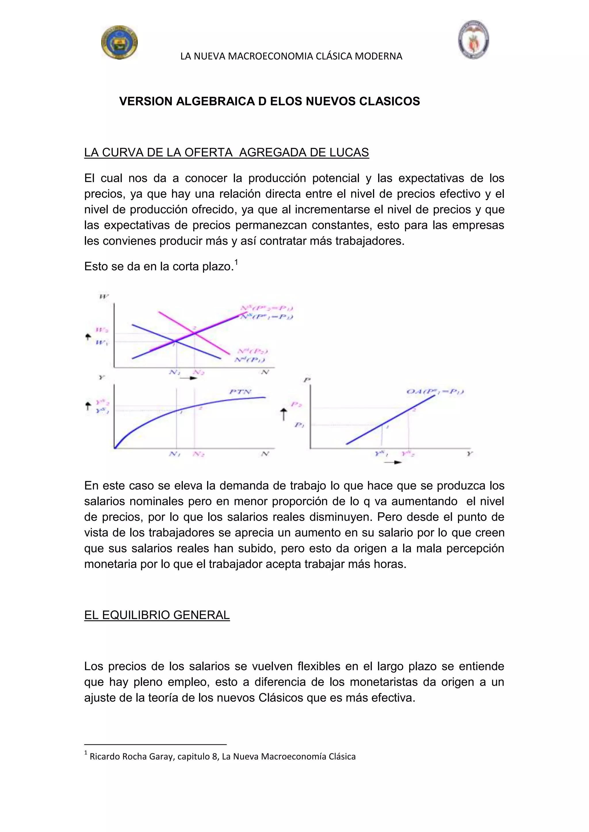 LA NUEVA MACROECONOMIA CLÁSICA MODERNA



          VERSION ALGEBRAICA D ELOS NUEVOS CLASICOS



LA CURVA DE LA OFERTA AGREGADA DE LUCAS

El cual nos da a conocer la producción potencial y las expectativas de los
precios, ya que hay una relación directa entre el nivel de precios efectivo y el
nivel de producción ofrecido, ya que al incrementarse el nivel de precios y que
las expectativas de precios permanezcan constantes, esto para las empresas
les convienes producir más y así contratar más trabajadores.

Esto se da en la corta plazo.1




En este caso se eleva la demanda de trabajo lo que hace que se produzca los
salarios nominales pero en menor proporción de lo q va aumentando el nivel
de precios, por lo que los salarios reales disminuyen. Pero desde el punto de
vista de los trabajadores se aprecia un aumento en su salario por lo que creen
que sus salarios reales han subido, pero esto da origen a la mala percepción
monetaria por lo que el trabajador acepta trabajar más horas.



EL EQUILIBRIO GENERAL



Los precios de los salarios se vuelven flexibles en el largo plazo se entiende
que hay pleno empleo, esto a diferencia de los monetaristas da origen a un
ajuste de la teoría de los nuevos Clásicos que es más efectiva.



1
    Ricardo Rocha Garay, capitulo 8, La Nueva Macroeconomía Clásica
 