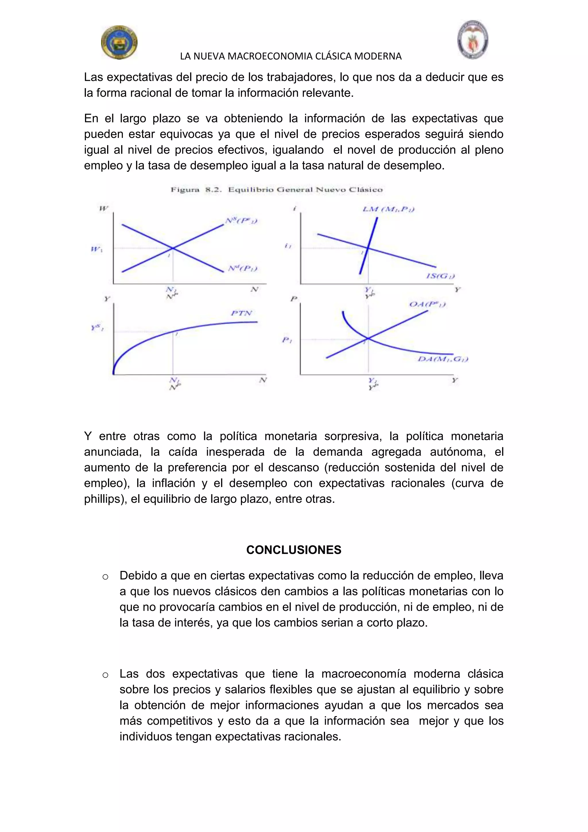 LA NUEVA MACROECONOMIA CLÁSICA MODERNA
Las expectativas del precio de los trabajadores, lo que nos da a deducir que es
la forma racional de tomar la información relevante.

En el largo plazo se va obteniendo la información de las expectativas que
pueden estar equivocas ya que el nivel de precios esperados seguirá siendo
igual al nivel de precios efectivos, igualando el novel de producción al pleno
empleo y la tasa de desempleo igual a la tasa natural de desempleo.




Y entre otras como la política monetaria sorpresiva, la política monetaria
anunciada, la caída inesperada de la demanda agregada autónoma, el
aumento de la preferencia por el descanso (reducción sostenida del nivel de
empleo), la inflación y el desempleo con expectativas racionales (curva de
phillips), el equilibrio de largo plazo, entre otras.



                              CONCLUSIONES

   o Debido a que en ciertas expectativas como la reducción de empleo, lleva
     a que los nuevos clásicos den cambios a las políticas monetarias con lo
     que no provocaría cambios en el nivel de producción, ni de empleo, ni de
     la tasa de interés, ya que los cambios serian a corto plazo.



   o Las dos expectativas que tiene la macroeconomía moderna clásica
     sobre los precios y salarios flexibles que se ajustan al equilibrio y sobre
     la obtención de mejor informaciones ayudan a que los mercados sea
     más competitivos y esto da a que la información sea mejor y que los
     individuos tengan expectativas racionales.
 