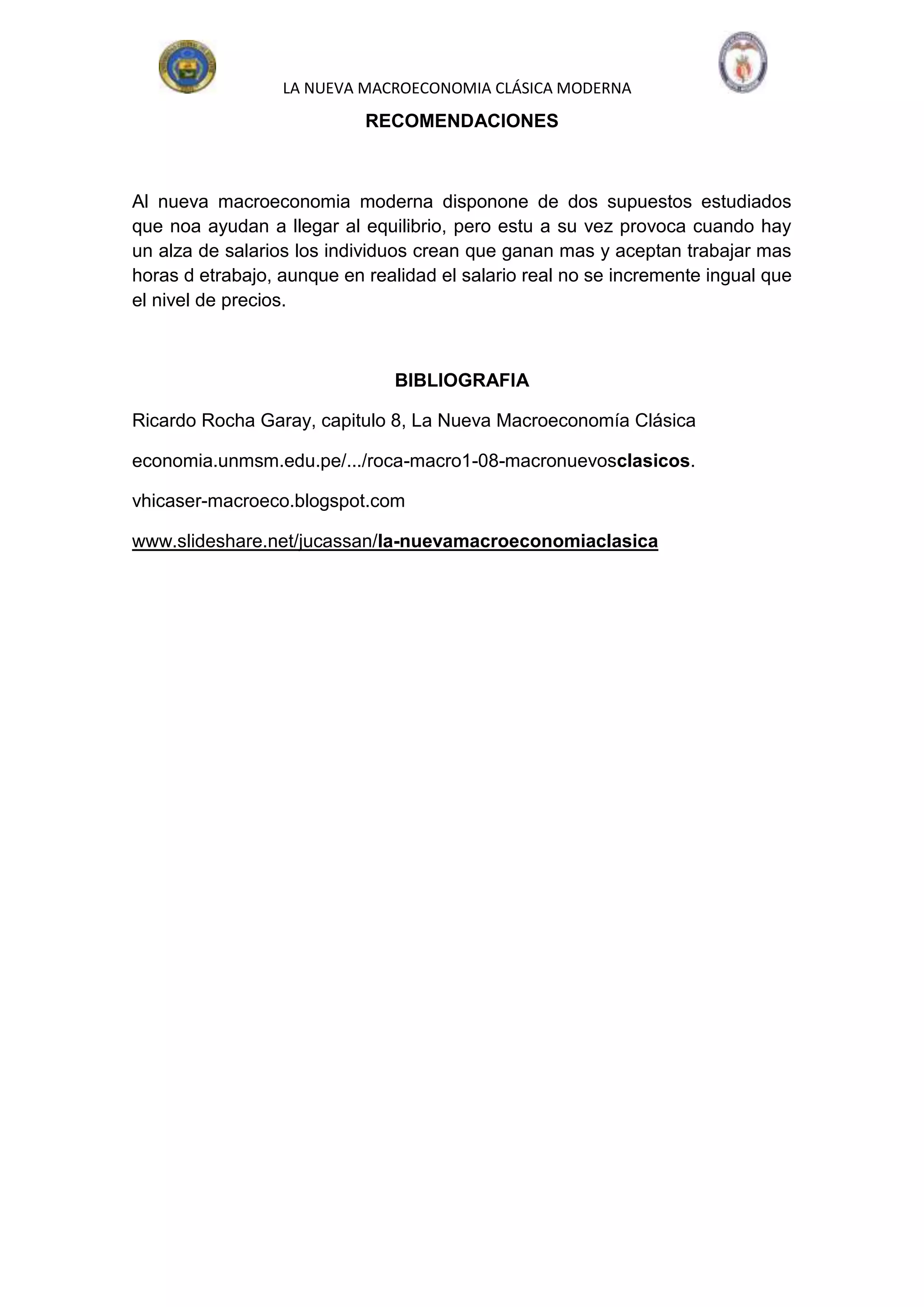 LA NUEVA MACROECONOMIA CLÁSICA MODERNA
                            RECOMENDACIONES



Al nueva macroeconomia moderna disponone de dos supuestos estudiados
que noa ayudan a llegar al equilibrio, pero estu a su vez provoca cuando hay
un alza de salarios los individuos crean que ganan mas y aceptan trabajar mas
horas d etrabajo, aunque en realidad el salario real no se incremente ingual que
el nivel de precios.



                               BIBLIOGRAFIA

Ricardo Rocha Garay, capitulo 8, La Nueva Macroeconomía Clásica

economia.unmsm.edu.pe/.../roca-macro1-08-macronuevosclasicos.

vhicaser-macroeco.blogspot.com

www.slideshare.net/jucassan/la-nuevamacroeconomiaclasica
 