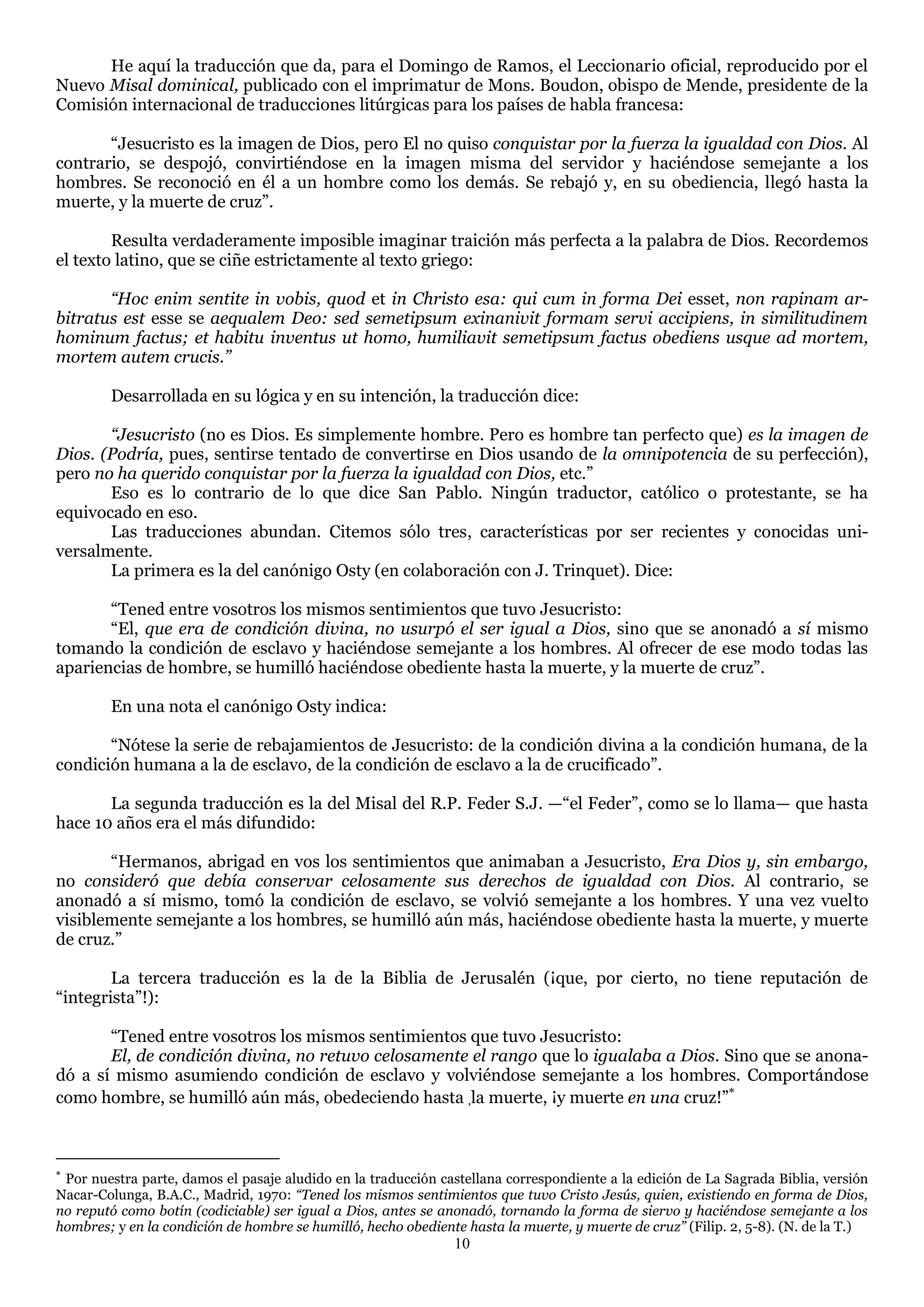 He aquí la traducción que da, para el Domingo de Ramos, el Leccionario oficial, reproducido por el
Nuevo Misal dominical, publicado con el imprimatur de Mons. Boudon, obispo de Mende, presidente de la
Comisión internacional de traducciones litúrgicas para los países de habla francesa:

       ―Jesucristo es la imagen de Dios, pero El no quiso conquistar por la fuerza la igualdad con Dios. Al
contrario, se despojó, convirtiéndose en la imagen misma del servidor y haciéndose semejante a los
hombres. Se reconoció en él a un hombre como los demás. Se rebajó y, en su obediencia, llegó hasta la
muerte, y la muerte de cruz‖.

        Resulta verdaderamente imposible imaginar traición más perfecta a la palabra de Dios. Recordemos
el texto latino, que se ciñe estrictamente al texto griego:

       “Hoc enim sentite in vobis, quod et in Christo esa: qui cum in forma Dei esset, non rapinam ar-
bitratus est esse se aequalem Deo: sed semetipsum exinanivit formam servi accipiens, in similitudinem
hominum factus; et habitu inventus ut homo, humiliavit semetipsum factus obediens usque ad mortem,
mortem autem crucis.”

        Desarrollada en su lógica y en su intención, la traducción dice:

       “Jesucristo (no es Dios. Es simplemente hombre. Pero es hombre tan perfecto que) es la imagen de
Dios. (Podría, pues, sentirse tentado de convertirse en Dios usando de la omnipotencia de su perfección),
pero no ha querido conquistar por la fuerza la igualdad con Dios, etc.‖
       Eso es lo contrario de lo que dice San Pablo. Ningún traductor, católico o protestante, se ha
equivocado en eso.
       Las traducciones abundan. Citemos sólo tres, características por ser recientes y conocidas uni-
versalmente.
       La primera es la del canónigo Osty (en colaboración con J. Trinquet). Dice:

       ―Tened entre vosotros los mismos sentimientos que tuvo Jesucristo:
       ―El, que era de condición divina, no usurpó el ser igual a Dios, sino que se anonadó a sí mismo
tomando la condición de esclavo y haciéndose semejante a los hombres. Al ofrecer de ese modo todas las
apariencias de hombre, se humilló haciéndose obediente hasta la muerte, y la muerte de cruz‖.

        En una nota el canónigo Osty indica:

       ―Nótese la serie de rebajamientos de Jesucristo: de la condición divina a la condición humana, de la
condición humana a la de esclavo, de la condición de esclavo a la de crucificado‖.

       La segunda traducción es la del Misal del R.P. Feder S.J. —―el Feder‖, como se lo llama— que hasta
hace 10 años era el más difundido:

       ―Hermanos, abrigad en vos los sentimientos que animaban a Jesucristo, Era Dios y, sin embargo,
no consideró que debía conservar celosamente sus derechos de igualdad con Dios. Al contrario, se
anonadó a sí mismo, tomó la condición de esclavo, se volvió semejante a los hombres. Y una vez vuelto
visiblemente semejante a los hombres, se humilló aún más, haciéndose obediente hasta la muerte, y muerte
de cruz.‖

        La tercera traducción es la de la Biblia de Jerusalén (¡que, por cierto, no tiene reputación de
―integrista‖!):

       ―Tened entre vosotros los mismos sentimientos que tuvo Jesucristo:
       El, de condición divina, no retuvo celosamente el rango que lo igualaba a Dios. Sino que se anona-
dó a sí mismo asumiendo condición de esclavo y volviéndose semejante a los hombres. Comportándose
como hombre, se humilló aún más, obedeciendo hasta ,la muerte, ¡y muerte en una cruz!‖



 Por nuestra parte, damos el pasaje aludido en la traducción castellana correspondiente a la edición de La Sagrada Biblia, versión
Nacar-Colunga, B.A.C., Madrid, 1970: “Tened los mismos sentimientos que tuvo Cristo Jesús, quien, existiendo en forma de Dios,
no reputó como botín (codiciable) ser igual a Dios, antes se anonadó, tornando la forma de siervo y haciéndose semejante a los
hombres; y en la condición de hombre se humilló, hecho obediente hasta la muerte, y muerte de cruz” (Filip. 2, 5-8). (N. de la T.)
                                                               10
 
