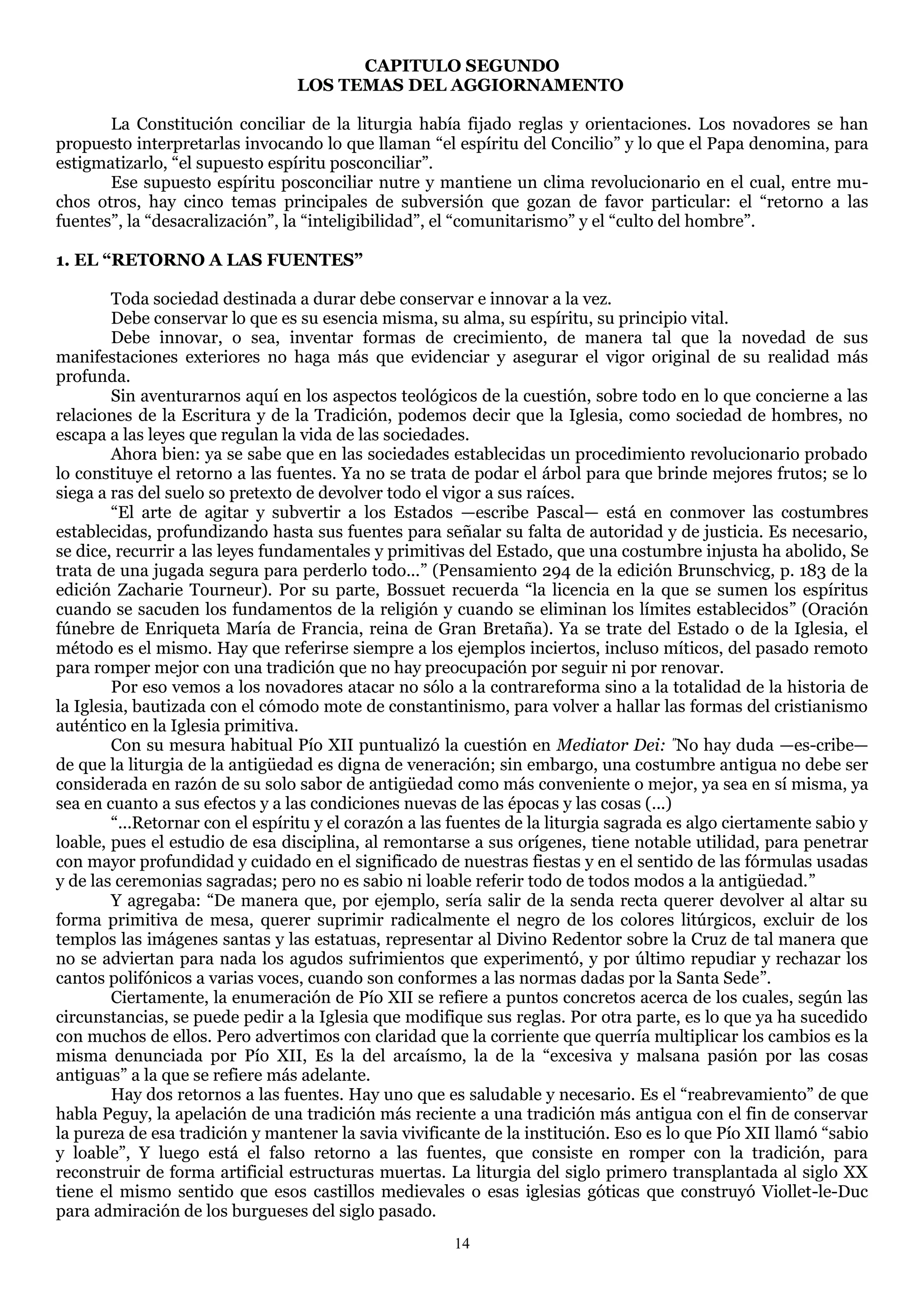 CAPITULO SEGUNDO
                                 LOS TEMAS DEL AGGIORNAMENTO

       La Constitución conciliar de la liturgia había fijado reglas y orientaciones. Los novadores se han
propuesto interpretarlas invocando lo que llaman ―el espíritu del Concilio‖ y lo que el Papa denomina, para
estigmatizarlo, ―el supuesto espíritu posconciliar‖.
       Ese supuesto espíritu posconciliar nutre y mantiene un clima revolucionario en el cual, entre mu-
chos otros, hay cinco temas principales de subversión que gozan de favor particular: el ―retorno a las
fuentes‖, la ―desacralización‖, la ―inteligibilidad‖, el ―comunitarismo‖ y el ―culto del hombre‖.

1. EL “RETORNO A LAS FUENTES”

        Toda sociedad destinada a durar debe conservar e innovar a la vez.
        Debe conservar lo que es su esencia misma, su alma, su espíritu, su principio vital.
        Debe innovar, o sea, inventar formas de crecimiento, de manera tal que la novedad de sus
manifestaciones exteriores no haga más que evidenciar y asegurar el vigor original de su realidad más
profunda.
        Sin aventurarnos aquí en los aspectos teológicos de la cuestión, sobre todo en lo que concierne a las
relaciones de la Escritura y de la Tradición, podemos decir que la Iglesia, como sociedad de hombres, no
escapa a las leyes que regulan la vida de las sociedades.
        Ahora bien: ya se sabe que en las sociedades establecidas un procedimiento revolucionario probado
lo constituye el retorno a las fuentes. Ya no se trata de podar el árbol para que brinde mejores frutos; se lo
siega a ras del suelo so pretexto de devolver todo el vigor a sus raíces.
        ―El arte de agitar y subvertir a los Estados —escribe Pascal— está en conmover las costumbres
establecidas, profundizando hasta sus fuentes para señalar su falta de autoridad y de justicia. Es necesario,
se dice, recurrir a las leyes fundamentales y primitivas del Estado, que una costumbre injusta ha abolido, Se
trata de una jugada segura para perderlo todo...‖ (Pensamiento 294 de la edición Brunschvicg, p. 183 de la
edición Zacharie Tourneur). Por su parte, Bossuet recuerda ―la licencia en la que se sumen los espíritus
cuando se sacuden los fundamentos de la religión y cuando se eliminan los límites establecidos‖ (Oración
fúnebre de Enriqueta María de Francia, reina de Gran Bretaña). Ya se trate del Estado o de la Iglesia, el
método es el mismo. Hay que referirse siempre a los ejemplos inciertos, incluso míticos, del pasado remoto
para romper mejor con una tradición que no hay preocupación por seguir ni por renovar.
        Por eso vemos a los novadores atacar no sólo a la contrareforma sino a la totalidad de la historia de
la Iglesia, bautizada con el cómodo mote de constantinismo, para volver a hallar las formas del cristianismo
auténtico en la Iglesia primitiva.
        Con su mesura habitual Pío XII puntualizó la cuestión en Mediator Dei: "No hay duda —es-cribe—
de que la liturgia de la antigüedad es digna de veneración; sin embargo, una costumbre antigua no debe ser
considerada en razón de su solo sabor de antigüedad como más conveniente o mejor, ya sea en sí misma, ya
sea en cuanto a sus efectos y a las condiciones nuevas de las épocas y las cosas (...)
        ―...Retornar con el espíritu y el corazón a las fuentes de la liturgia sagrada es algo ciertamente sabio y
loable, pues el estudio de esa disciplina, al remontarse a sus orígenes, tiene notable utilidad, para penetrar
con mayor profundidad y cuidado en el significado de nuestras fiestas y en el sentido de las fórmulas usadas
y de las ceremonias sagradas; pero no es sabio ni loable referir todo de todos modos a la antigüedad.‖
        Y agregaba: ―De manera que, por ejemplo, sería salir de la senda recta querer devolver al altar su
forma primitiva de mesa, querer suprimir radicalmente el negro de los colores litúrgicos, excluir de los
templos las imágenes santas y las estatuas, representar al Divino Redentor sobre la Cruz de tal manera que
no se adviertan para nada los agudos sufrimientos que experimentó, y por último repudiar y rechazar los
cantos polifónicos a varias voces, cuando son conformes a las normas dadas por la Santa Sede‖.
        Ciertamente, la enumeración de Pío XII se refiere a puntos concretos acerca de los cuales, según las
circunstancias, se puede pedir a la Iglesia que modifique sus reglas. Por otra parte, es lo que ya ha sucedido
con muchos de ellos. Pero advertimos con claridad que la corriente que querría multiplicar los cambios es la
misma denunciada por Pío XII, Es la del arcaísmo, la de la ―excesiva y malsana pasión por las cosas
antiguas‖ a la que se refiere más adelante.
        Hay dos retornos a las fuentes. Hay uno que es saludable y necesario. Es el ―reabrevamiento‖ de que
habla Peguy, la apelación de una tradición más reciente a una tradición más antigua con el fin de conservar
la pureza de esa tradición y mantener la savia vivificante de la institución. Eso es lo que Pío XII llamó ―sabio
y loable‖, Y luego está el falso retorno a las fuentes, que consiste en romper con la tradición, para
reconstruir de forma artificial estructuras muertas. La liturgia del siglo primero transplantada al siglo XX
tiene el mismo sentido que esos castillos medievales o esas iglesias góticas que construyó Viollet-le-Duc
para admiración de los burgueses del siglo pasado.
                                                       14
 