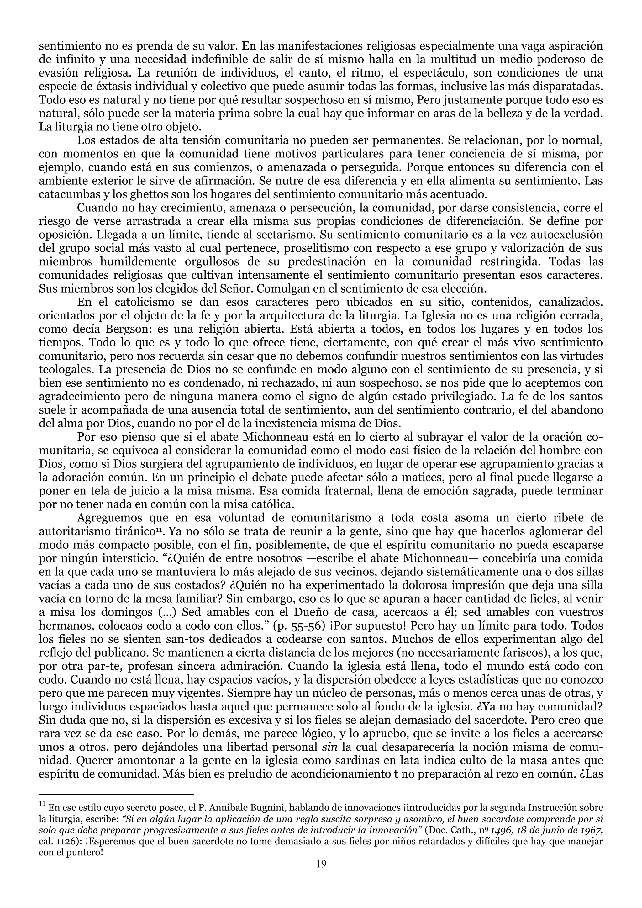 sentimiento no es prenda de su valor. En las manifestaciones religiosas especialmente una vaga aspiración
de infinito y una necesidad indefinible de salir de sí mismo halla en la multitud un medio poderoso de
evasión religiosa. La reunión de individuos, el canto, el ritmo, el espectáculo, son condiciones de una
especie de éxtasis individual y colectivo que puede asumir todas las formas, inclusive las más disparatadas.
Todo eso es natural y no tiene por qué resultar sospechoso en sí mismo, Pero justamente porque todo eso es
natural, sólo puede ser la materia prima sobre la cual hay que informar en aras de la belleza y de la verdad.
La liturgia no tiene otro objeto.
        Los estados de alta tensión comunitaria no pueden ser permanentes. Se relacionan, por lo normal,
con momentos en que la comunidad tiene motivos particulares para tener conciencia de sí misma, por
ejemplo, cuando está en sus comienzos, o amenazada o perseguida. Porque entonces su diferencia con el
ambiente exterior le sirve de afirmación. Se nutre de esa diferencia y en ella alimenta su sentimiento. Las
catacumbas y los ghettos son los hogares del sentimiento comunitario más acentuado.
        Cuando no hay crecimiento, amenaza o persecución, la comunidad, por darse consistencia, corre el
riesgo de verse arrastrada a crear ella misma sus propias condiciones de diferenciación. Se define por
oposición. Llegada a un límite, tiende al sectarismo. Su sentimiento comunitario es a la vez autoexclusión
del grupo social más vasto al cual pertenece, proselitismo con respecto a ese grupo y valorización de sus
miembros humildemente orgullosos de su predestinación en la comunidad restringida. Todas las
comunidades religiosas que cultivan intensamente el sentimiento comunitario presentan esos caracteres.
Sus miembros son los elegidos del Señor. Comulgan en el sentimiento de esa elección.
        En el catolicismo se dan esos caracteres pero ubicados en su sitio, contenidos, canalizados.
orientados por el objeto de la fe y por la arquitectura de la liturgia. La Iglesia no es una religión cerrada,
como decía Bergson: es una religión abierta. Está abierta a todos, en todos los lugares y en todos los
tiempos. Todo lo que es y todo lo que ofrece tiene, ciertamente, con qué crear el más vivo sentimiento
comunitario, pero nos recuerda sin cesar que no debemos confundir nuestros sentimientos con las virtudes
teologales. La presencia de Dios no se confunde en modo alguno con el sentimiento de su presencia, y si
bien ese sentimiento no es condenado, ni rechazado, ni aun sospechoso, se nos pide que lo aceptemos con
agradecimiento pero de ninguna manera como el signo de algún estado privilegiado. La fe de los santos
suele ir acompañada de una ausencia total de sentimiento, aun del sentimiento contrario, el del abandono
del alma por Dios, cuando no por el de la inexistencia misma de Dios.
        Por eso pienso que si el abate Michonneau está en lo cierto al subrayar el valor de la oración co-
munitaria, se equivoca al considerar la comunidad como el modo casi físico de la relación del hombre con
Dios, como si Dios surgiera del agrupamiento de individuos, en lugar de operar ese agrupamiento gracias a
la adoración común. En un principio el debate puede afectar sólo a matices, pero al final puede llegarse a
poner en tela de juicio a la misa misma. Esa comida fraternal, llena de emoción sagrada, puede terminar
por no tener nada en común con la misa católica.
        Agreguemos que en esa voluntad de comunitarismo a toda costa asoma un cierto ribete de
autoritarismo tiránico11. Ya no sólo se trata de reunir a la gente, sino que hay que hacerlos aglomerar del
modo más compacto posible, con el fin, posiblemente, de que el espíritu comunitario no pueda escaparse
por ningún intersticio. ―¿Quién de entre nosotros —escribe el abate Michonneau— concebiría una comida
en la que cada uno se mantuviera lo más alejado de sus vecinos, dejando sistemáticamente una o dos sillas
vacías a cada uno de sus costados? ¿Quién no ha experimentado la dolorosa impresión que deja una silla
vacía en torno de la mesa familiar? Sin embargo, eso es lo que se apuran a hacer cantidad de fieles, al venir
a misa los domingos (...) Sed amables con el Dueño de casa, acercaos a él; sed amables con vuestros
hermanos, colocaos codo a codo con ellos.‖ (p. 55-56) ¡Por supuesto! Pero hay un límite para todo. Todos
los fieles no se sienten san-tos dedicados a codearse con santos. Muchos de ellos experimentan algo del
reflejo del publicano. Se mantienen a cierta distancia de los mejores (no necesariamente fariseos), a los que,
por otra par-te, profesan sincera admiración. Cuando la iglesia está llena, todo el mundo está codo con
codo. Cuando no está llena, hay espacios vacíos, y la dispersión obedece a leyes estadísticas que no conozco
pero que me parecen muy vigentes. Siempre hay un núcleo de personas, más o menos cerca unas de otras, y
luego individuos espaciados hasta aquel que permanece solo al fondo de la iglesia. ¿Ya no hay comunidad?
Sin duda que no, si la dispersión es excesiva y si los fieles se alejan demasiado del sacerdote. Pero creo que
rara vez se da ese caso. Por lo demás, me parece lógico, y lo apruebo, que se invite a los fieles a acercarse
unos a otros, pero dejándoles una libertad personal sin la cual desaparecería la noción misma de comu-
nidad. Querer amontonar a la gente en la iglesia como sardinas en lata indica culto de la masa antes que
espíritu de comunidad. Más bien es preludio de acondicionamiento t no preparación al rezo en común. ¿Las

11
   En ese estilo cuyo secreto posee, el P. Annibale Bugnini, hablando de innovaciones ¡introducidas por la segunda Instrucción sobre
la liturgia, escribe: “Si en algún lugar la aplicación de una regla suscita sorpresa y asombro, el buen sacerdote comprende por sí
solo que debe preparar progresivamente a sus fieles antes de introducir la innovación” (Doc. Cath., n9 1496, 18 de junio de 1967,
cal. 1126): ¡Esperemos que el buen sacerdote no tome demasiado a sus fieles por niños retardados y difíciles que hay que manejar
con el puntero!
                                                                19
 
