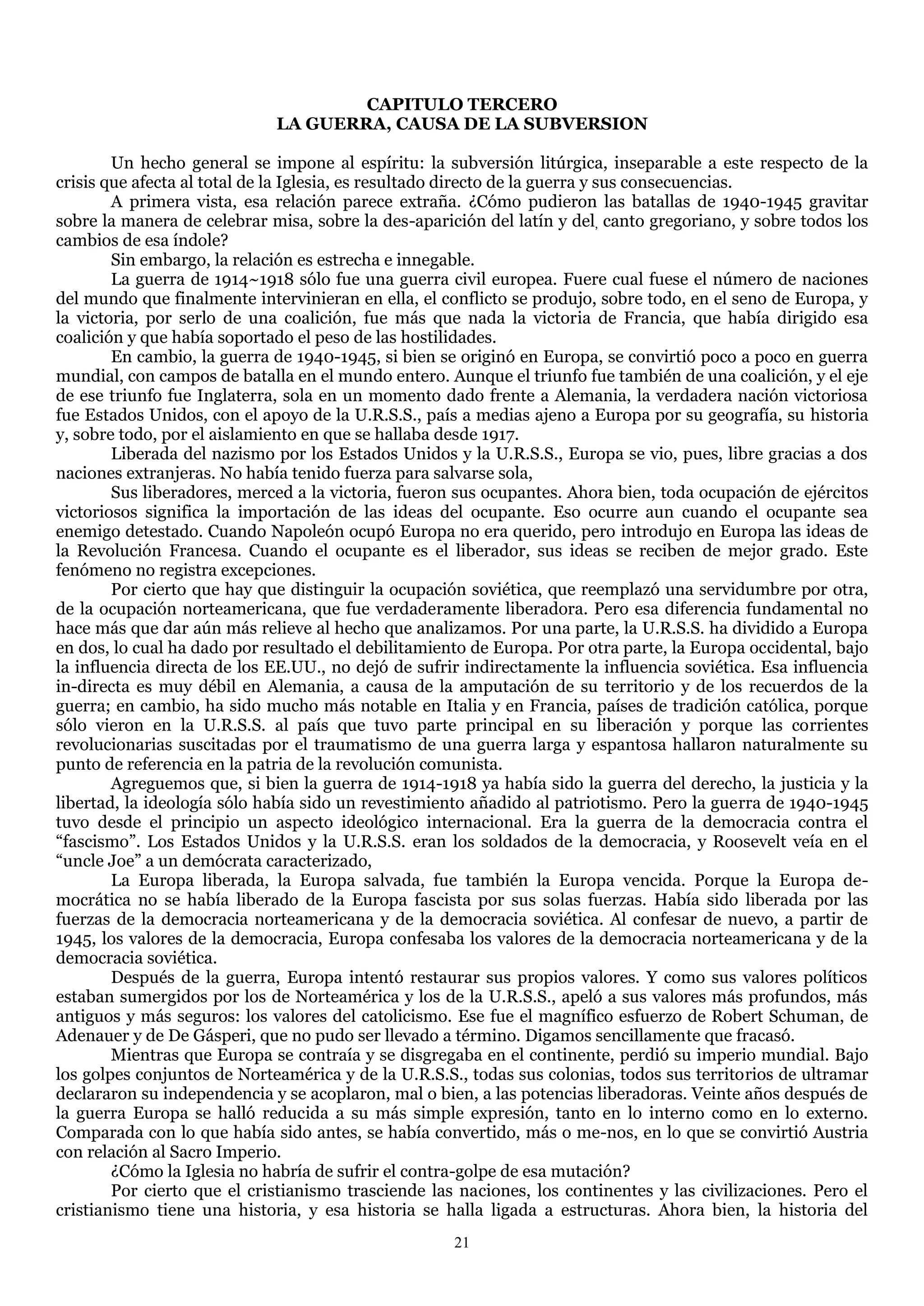CAPITULO TERCERO
                             LA GUERRA, CAUSA DE LA SUBVERSION

        Un hecho general se impone al espíritu: la subversión litúrgica, inseparable a este respecto de la
crisis que afecta al total de la Iglesia, es resultado directo de la guerra y sus consecuencias.
        A primera vista, esa relación parece extraña. ¿Cómo pudieron las batallas de 1940-1945 gravitar
sobre la manera de celebrar misa, sobre la des-aparición del latín y del, canto gregoriano, y sobre todos los
cambios de esa índole?
        Sin embargo, la relación es estrecha e innegable.
        La guerra de 1914~1918 sólo fue una guerra civil europea. Fuere cual fuese el número de naciones
del mundo que finalmente intervinieran en ella, el conflicto se produjo, sobre todo, en el seno de Europa, y
la victoria, por serlo de una coalición, fue más que nada la victoria de Francia, que había dirigido esa
coalición y que había soportado el peso de las hostilidades.
        En cambio, la guerra de 1940-1945, si bien se originó en Europa, se convirtió poco a poco en guerra
mundial, con campos de batalla en el mundo entero. Aunque el triunfo fue también de una coalición, y el eje
de ese triunfo fue Inglaterra, sola en un momento dado frente a Alemania, la verdadera nación victoriosa
fue Estados Unidos, con el apoyo de la U.R.S.S., país a medias ajeno a Europa por su geografía, su historia
y, sobre todo, por el aislamiento en que se hallaba desde 1917.
        Liberada del nazismo por los Estados Unidos y la U.R.S.S., Europa se vio, pues, libre gracias a dos
naciones extranjeras. No había tenido fuerza para salvarse sola,
        Sus liberadores, merced a la victoria, fueron sus ocupantes. Ahora bien, toda ocupación de ejércitos
victoriosos significa la importación de las ideas del ocupante. Eso ocurre aun cuando el ocupante sea
enemigo detestado. Cuando Napoleón ocupó Europa no era querido, pero introdujo en Europa las ideas de
la Revolución Francesa. Cuando el ocupante es el liberador, sus ideas se reciben de mejor grado. Este
fenómeno no registra excepciones.
        Por cierto que hay que distinguir la ocupación soviética, que reemplazó una servidumbre por otra,
de la ocupación norteamericana, que fue verdaderamente liberadora. Pero esa diferencia fundamental no
hace más que dar aún más relieve al hecho que analizamos. Por una parte, la U.R.S.S. ha dividido a Europa
en dos, lo cual ha dado por resultado el debilitamiento de Europa. Por otra parte, la Europa occidental, bajo
la influencia directa de los EE.UU., no dejó de sufrir indirectamente la influencia soviética. Esa influencia
in-directa es muy débil en Alemania, a causa de la amputación de su territorio y de los recuerdos de la
guerra; en cambio, ha sido mucho más notable en Italia y en Francia, países de tradición católica, porque
sólo vieron en la U.R.S.S. al país que tuvo parte principal en su liberación y porque las corrientes
revolucionarias suscitadas por el traumatismo de una guerra larga y espantosa hallaron naturalmente su
punto de referencia en la patria de la revolución comunista.
        Agreguemos que, si bien la guerra de 1914-1918 ya había sido la guerra del derecho, la justicia y la
libertad, la ideología sólo había sido un revestimiento añadido al patriotismo. Pero la guerra de 1940-1945
tuvo desde el principio un aspecto ideológico internacional. Era la guerra de la democracia contra el
―fascismo‖. Los Estados Unidos y la U.R.S.S. eran los soldados de la democracia, y Roosevelt veía en el
―uncle Joe‖ a un demócrata caracterizado,
        La Europa liberada, la Europa salvada, fue también la Europa vencida. Porque la Europa de-
mocrática no se había liberado de la Europa fascista por sus solas fuerzas. Había sido liberada por las
fuerzas de la democracia norteamericana y de la democracia soviética. Al confesar de nuevo, a partir de
1945, los valores de la democracia, Europa confesaba los valores de la democracia norteamericana y de la
democracia soviética.
        Después de la guerra, Europa intentó restaurar sus propios valores. Y como sus valores políticos
estaban sumergidos por los de Norteamérica y los de la U.R.S.S., apeló a sus valores más profundos, más
antiguos y más seguros: los valores del catolicismo. Ese fue el magnífico esfuerzo de Robert Schuman, de
Adenauer y de De Gásperi, que no pudo ser llevado a término. Digamos sencillamente que fracasó.
        Mientras que Europa se contraía y se disgregaba en el continente, perdió su imperio mundial. Bajo
los golpes conjuntos de Norteamérica y de la U.R.S.S., todas sus colonias, todos sus territorios de ultramar
declararon su independencia y se acoplaron, mal o bien, a las potencias liberadoras. Veinte años después de
la guerra Europa se halló reducida a su más simple expresión, tanto en lo interno como en lo externo.
Comparada con lo que había sido antes, se había convertido, más o me-nos, en lo que se convirtió Austria
con relación al Sacro Imperio.
        ¿Cómo la Iglesia no habría de sufrir el contra-golpe de esa mutación?
        Por cierto que el cristianismo trasciende las naciones, los continentes y las civilizaciones. Pero el
cristianismo tiene una historia, y esa historia se halla ligada a estructuras. Ahora bien, la historia del
                                                     21
 