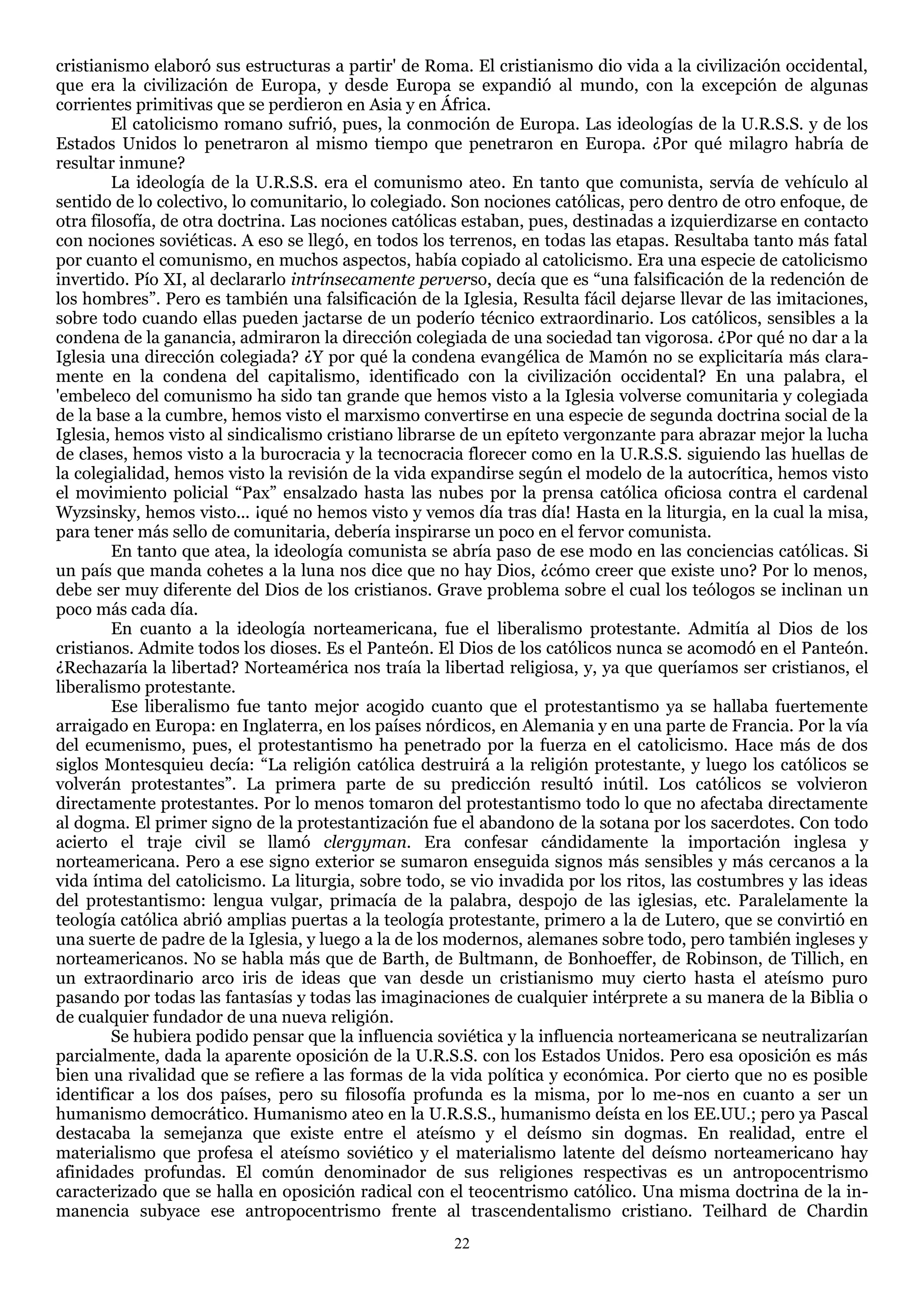 cristianismo elaboró sus estructuras a partir' de Roma. El cristianismo dio vida a la civilización occidental,
que era la civilización de Europa, y desde Europa se expandió al mundo, con la excepción de algunas
corrientes primitivas que se perdieron en Asia y en África.
        El catolicismo romano sufrió, pues, la conmoción de Europa. Las ideologías de la U.R.S.S. y de los
Estados Unidos lo penetraron al mismo tiempo que penetraron en Europa. ¿Por qué milagro habría de
resultar inmune?
        La ideología de la U.R.S.S. era el comunismo ateo. En tanto que comunista, servía de vehículo al
sentido de lo colectivo, lo comunitario, lo colegiado. Son nociones católicas, pero dentro de otro enfoque, de
otra filosofía, de otra doctrina. Las nociones católicas estaban, pues, destinadas a izquierdizarse en contacto
con nociones soviéticas. A eso se llegó, en todos los terrenos, en todas las etapas. Resultaba tanto más fatal
por cuanto el comunismo, en muchos aspectos, había copiado al catolicismo. Era una especie de catolicismo
invertido. Pío XI, al declararlo intrínsecamente perverso, decía que es ―una falsificación de la redención de
los hombres‖. Pero es también una falsificación de la Iglesia, Resulta fácil dejarse llevar de las imitaciones,
sobre todo cuando ellas pueden jactarse de un poderío técnico extraordinario. Los católicos, sensibles a la
condena de la ganancia, admiraron la dirección colegiada de una sociedad tan vigorosa. ¿Por qué no dar a la
Iglesia una dirección colegiada? ¿Y por qué la condena evangélica de Mamón no se explicitaría más clara-
mente en la condena del capitalismo, identificado con la civilización occidental? En una palabra, el
'embeleco del comunismo ha sido tan grande que hemos visto a la Iglesia volverse comunitaria y colegiada
de la base a la cumbre, hemos visto el marxismo convertirse en una especie de segunda doctrina social de la
Iglesia, hemos visto al sindicalismo cristiano librarse de un epíteto vergonzante para abrazar mejor la lucha
de clases, hemos visto a la burocracia y la tecnocracia florecer como en la U.R.S.S. siguiendo las huellas de
la colegialidad, hemos visto la revisión de la vida expandirse según el modelo de la autocrítica, hemos visto
el movimiento policial ―Pax‖ ensalzado hasta las nubes por la prensa católica oficiosa contra el cardenal
Wyzsinsky, hemos visto... ¡qué no hemos visto y vemos día tras día! Hasta en la liturgia, en la cual la misa,
para tener más sello de comunitaria, debería inspirarse un poco en el fervor comunista.
        En tanto que atea, la ideología comunista se abría paso de ese modo en las conciencias católicas. Si
un país que manda cohetes a la luna nos dice que no hay Dios, ¿cómo creer que existe uno? Por lo menos,
debe ser muy diferente del Dios de los cristianos. Grave problema sobre el cual los teólogos se inclinan un
poco más cada día.
        En cuanto a la ideología norteamericana, fue el liberalismo protestante. Admitía al Dios de los
cristianos. Admite todos los dioses. Es el Panteón. El Dios de los católicos nunca se acomodó en el Panteón.
¿Rechazaría la libertad? Norteamérica nos traía la libertad religiosa, y, ya que queríamos ser cristianos, el
liberalismo protestante.
        Ese liberalismo fue tanto mejor acogido cuanto que el protestantismo ya se hallaba fuertemente
arraigado en Europa: en Inglaterra, en los países nórdicos, en Alemania y en una parte de Francia. Por la vía
del ecumenismo, pues, el protestantismo ha penetrado por la fuerza en el catolicismo. Hace más de dos
siglos Montesquieu decía: ―La religión católica destruirá a la religión protestante, y luego los católicos se
volverán protestantes‖. La primera parte de su predicción resultó inútil. Los católicos se volvieron
directamente protestantes. Por lo menos tomaron del protestantismo todo lo que no afectaba directamente
al dogma. El primer signo de la protestantización fue el abandono de la sotana por los sacerdotes. Con todo
acierto el traje civil se llamó clergyman. Era confesar cándidamente la importación inglesa y
norteamericana. Pero a ese signo exterior se sumaron enseguida signos más sensibles y más cercanos a la
vida íntima del catolicismo. La liturgia, sobre todo, se vio invadida por los ritos, las costumbres y las ideas
del protestantismo: lengua vulgar, primacía de la palabra, despojo de las iglesias, etc. Paralelamente la
teología católica abrió amplias puertas a la teología protestante, primero a la de Lutero, que se convirtió en
una suerte de padre de la Iglesia, y luego a la de los modernos, alemanes sobre todo, pero también ingleses y
norteamericanos. No se habla más que de Barth, de Bultmann, de Bonhoeffer, de Robinson, de Tillich, en
un extraordinario arco iris de ideas que van desde un cristianismo muy cierto hasta el ateísmo puro
pasando por todas las fantasías y todas las imaginaciones de cualquier intérprete a su manera de la Biblia o
de cualquier fundador de una nueva religión.
        Se hubiera podido pensar que la influencia soviética y la influencia norteamericana se neutralizarían
parcialmente, dada la aparente oposición de la U.R.S.S. con los Estados Unidos. Pero esa oposición es más
bien una rivalidad que se refiere a las formas de la vida política y económica. Por cierto que no es posible
identificar a los dos países, pero su filosofía profunda es la misma, por lo me-nos en cuanto a ser un
humanismo democrático. Humanismo ateo en la U.R.S.S., humanismo deísta en los EE.UU.; pero ya Pascal
destacaba la semejanza que existe entre el ateísmo y el deísmo sin dogmas. En realidad, entre el
materialismo que profesa el ateísmo soviético y el materialismo latente del deísmo norteamericano hay
afinidades profundas. El común denominador de sus religiones respectivas es un antropocentrismo
caracterizado que se halla en oposición radical con el teocentrismo católico. Una misma doctrina de la in-
manencia subyace ese antropocentrismo frente al trascendentalismo cristiano. Teilhard de Chardin
                                                      22
 