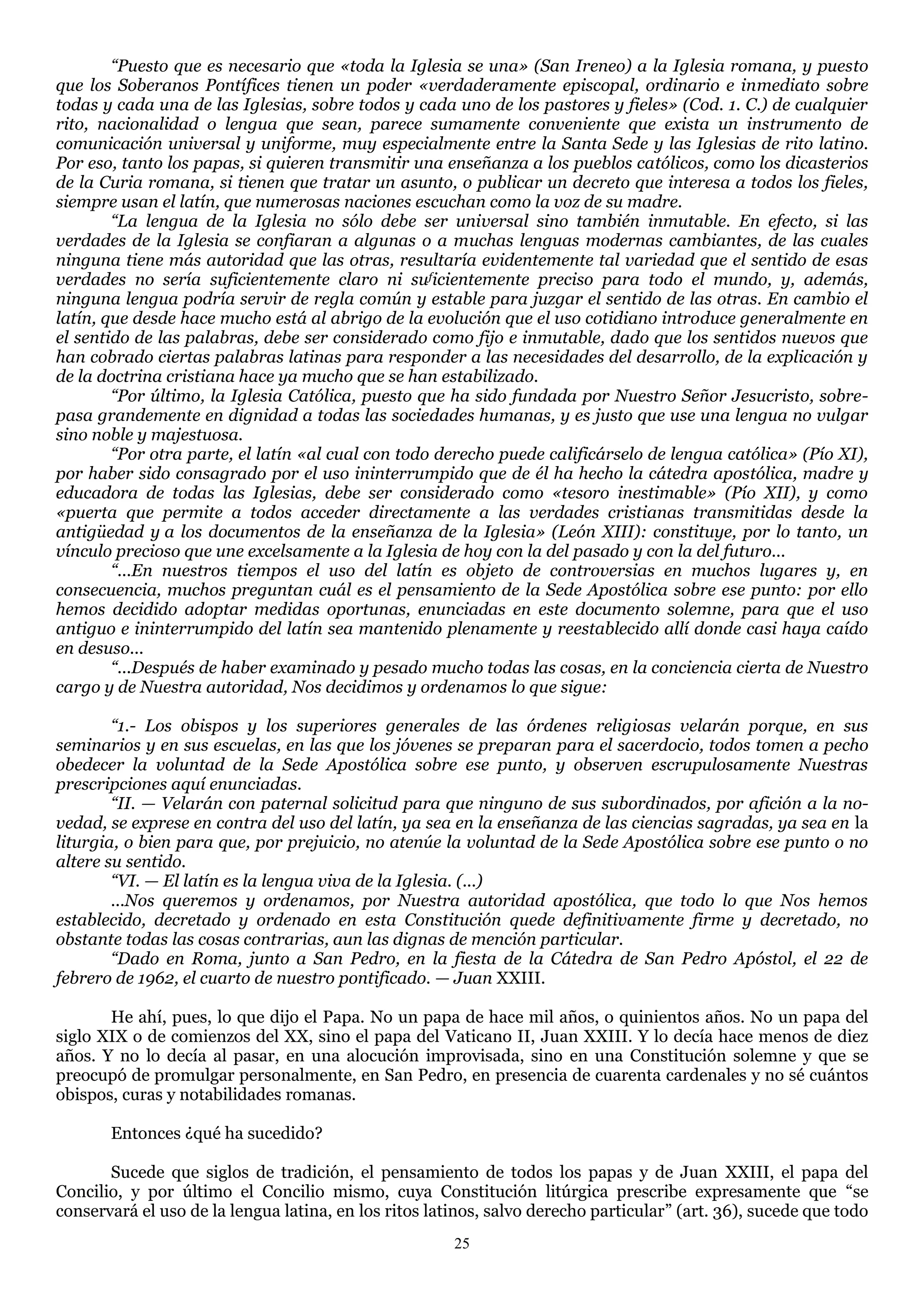 “Puesto que es necesario que «toda la Iglesia se una» (San Ireneo) a la Iglesia romana, y puesto
que los Soberanos Pontífices tienen un poder «verdaderamente episcopal, ordinario e inmediato sobre
todas y cada una de las Iglesias, sobre todos y cada uno de los pastores y fieles» (Cod. 1. C.) de cualquier
rito, nacionalidad o lengua que sean, parece sumamente conveniente que exista un instrumento de
comunicación universal y uniforme, muy especialmente entre la Santa Sede y las Iglesias de rito latino.
Por eso, tanto los papas, si quieren transmitir una enseñanza a los pueblos católicos, como los dicasterios
de la Curia romana, si tienen que tratar un asunto, o publicar un decreto que interesa a todos los fieles,
siempre usan el latín, que numerosas naciones escuchan como la voz de su madre.
        “La lengua de la Iglesia no sólo debe ser universal sino también inmutable. En efecto, si las
verdades de la Iglesia se confiaran a algunas o a muchas lenguas modernas cambiantes, de las cuales
ninguna tiene más autoridad que las otras, resultaría evidentemente tal variedad que el sentido de esas
verdades no sería suficientemente claro ni suficientemente preciso para todo el mundo, y, además,
ninguna lengua podría servir de regla común y estable para juzgar el sentido de las otras. En cambio el
latín, que desde hace mucho está al abrigo de la evolución que el uso cotidiano introduce generalmente en
el sentido de las palabras, debe ser considerado como fijo e inmutable, dado que los sentidos nuevos que
han cobrado ciertas palabras latinas para responder a las necesidades del desarrollo, de la explicación y
de la doctrina cristiana hace ya mucho que se han estabilizado.
        “Por último, la Iglesia Católica, puesto que ha sido fundada por Nuestro Señor Jesucristo, sobre-
pasa grandemente en dignidad a todas las sociedades humanas, y es justo que use una lengua no vulgar
sino noble y majestuosa.
        “Por otra parte, el latín «al cual con todo derecho puede calificárselo de lengua católica» (Pío XI),
por haber sido consagrado por el uso ininterrumpido que de él ha hecho la cátedra apostólica, madre y
educadora de todas las Iglesias, debe ser considerado como «tesoro inestimable» (Pío XII), y como
«puerta que permite a todos acceder directamente a las verdades cristianas transmitidas desde la
antigüedad y a los documentos de la enseñanza de la Iglesia» (León XIII): constituye, por lo tanto, un
vínculo precioso que une excelsamente a la Iglesia de hoy con la del pasado y con la del futuro...
        “...En nuestros tiempos el uso del latín es objeto de controversias en muchos lugares y, en
consecuencia, muchos preguntan cuál es el pensamiento de la Sede Apostólica sobre ese punto: por ello
hemos decidido adoptar medidas oportunas, enunciadas en este documento solemne, para que el uso
antiguo e ininterrumpido del latín sea mantenido plenamente y reestablecido allí donde casi haya caído
en desuso...
        “...Después de haber examinado y pesado mucho todas las cosas, en la conciencia cierta de Nuestro
cargo y de Nuestra autoridad, Nos decidimos y ordenamos lo que sigue:

        “1.- Los obispos y los superiores generales de las órdenes religiosas velarán porque, en sus
seminarios y en sus escuelas, en las que los jóvenes se preparan para el sacerdocio, todos tomen a pecho
obedecer la voluntad de la Sede Apostólica sobre ese punto, y observen escrupulosamente Nuestras
prescripciones aquí enunciadas.
        “II. — Velarán con paternal solicitud para que ninguno de sus subordinados, por afición a la no-
vedad, se exprese en contra del uso del latín, ya sea en la enseñanza de las ciencias sagradas, ya sea en la
liturgia, o bien para que, por prejuicio, no atenúe la voluntad de la Sede Apostólica sobre ese punto o no
altere su sentido.
        “VI. — El latín es la lengua viva de la Iglesia. (...)
        ...Nos queremos y ordenamos, por Nuestra autoridad apostólica, que todo lo que Nos hemos
establecido, decretado y ordenado en esta Constitución quede definitivamente firme y decretado, no
obstante todas las cosas contrarias, aun las dignas de mención particular.
        “Dado en Roma, junto a San Pedro, en la fiesta de la Cátedra de San Pedro Apóstol, el 22 de
febrero de 1962, el cuarto de nuestro pontificado. — Juan XXIII.

       He ahí, pues, lo que dijo el Papa. No un papa de hace mil años, o quinientos años. No un papa del
siglo XIX o de comienzos del XX, sino el papa del Vaticano II, Juan XXIII. Y lo decía hace menos de diez
años. Y no lo decía al pasar, en una alocución improvisada, sino en una Constitución solemne y que se
preocupó de promulgar personalmente, en San Pedro, en presencia de cuarenta cardenales y no sé cuántos
obispos, curas y notabilidades romanas.

       Entonces ¿qué ha sucedido?

       Sucede que siglos de tradición, el pensamiento de todos los papas y de Juan XXIII, el papa del
Concilio, y por último el Concilio mismo, cuya Constitución litúrgica prescribe expresamente que ―se
conservará el uso de la lengua latina, en los ritos latinos, salvo derecho particular‖ (art. 36), sucede que todo
                                                       25
 