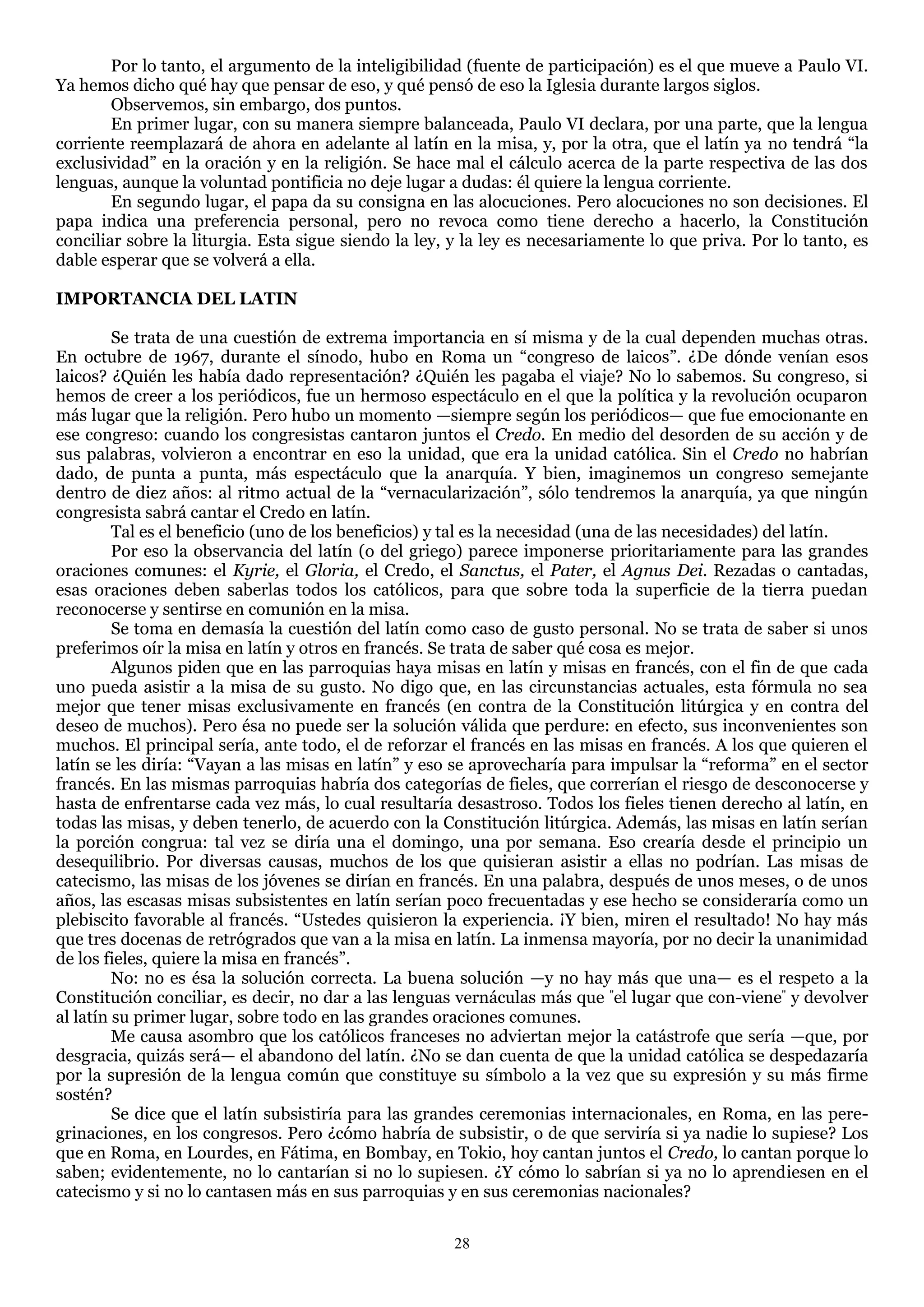 Por lo tanto, el argumento de la inteligibilidad (fuente de participación) es el que mueve a Paulo VI.
Ya hemos dicho qué hay que pensar de eso, y qué pensó de eso la Iglesia durante largos siglos.
        Observemos, sin embargo, dos puntos.
        En primer lugar, con su manera siempre balanceada, Paulo VI declara, por una parte, que la lengua
corriente reemplazará de ahora en adelante al latín en la misa, y, por la otra, que el latín ya no tendrá ―la
exclusividad‖ en la oración y en la religión. Se hace mal el cálculo acerca de la parte respectiva de las dos
lenguas, aunque la voluntad pontificia no deje lugar a dudas: él quiere la lengua corriente.
        En segundo lugar, el papa da su consigna en las alocuciones. Pero alocuciones no son decisiones. El
papa indica una preferencia personal, pero no revoca como tiene derecho a hacerlo, la Constitución
conciliar sobre la liturgia. Esta sigue siendo la ley, y la ley es necesariamente lo que priva. Por lo tanto, es
dable esperar que se volverá a ella.

IMPORTANCIA DEL LATIN

         Se trata de una cuestión de extrema importancia en sí misma y de la cual dependen muchas otras.
En octubre de 1967, durante el sínodo, hubo en Roma un ―congreso de laicos‖. ¿De dónde venían esos
laicos? ¿Quién les había dado representación? ¿Quién les pagaba el viaje? No lo sabemos. Su congreso, si
hemos de creer a los periódicos, fue un hermoso espectáculo en el que la política y la revolución ocuparon
más lugar que la religión. Pero hubo un momento —siempre según los periódicos— que fue emocionante en
ese congreso: cuando los congresistas cantaron juntos el Credo. En medio del desorden de su acción y de
sus palabras, volvieron a encontrar en eso la unidad, que era la unidad católica. Sin el Credo no habrían
dado, de punta a punta, más espectáculo que la anarquía. Y bien, imaginemos un congreso semejante
dentro de diez años: al ritmo actual de la ―vernacularización‖, sólo tendremos la anarquía, ya que ningún
congresista sabrá cantar el Credo en latín.
         Tal es el beneficio (uno de los beneficios) y tal es la necesidad (una de las necesidades) del latín.
         Por eso la observancia del latín (o del griego) parece imponerse prioritariamente para las grandes
oraciones comunes: el Kyrie, el Gloria, el Credo, el Sanctus, el Pater, el Agnus Dei. Rezadas o cantadas,
esas oraciones deben saberlas todos los católicos, para que sobre toda la superficie de la tierra puedan
reconocerse y sentirse en comunión en la misa.
         Se toma en demasía la cuestión del latín como caso de gusto personal. No se trata de saber si unos
preferimos oír la misa en latín y otros en francés. Se trata de saber qué cosa es mejor.
         Algunos piden que en las parroquias haya misas en latín y misas en francés, con el fin de que cada
uno pueda asistir a la misa de su gusto. No digo que, en las circunstancias actuales, esta fórmula no sea
mejor que tener misas exclusivamente en francés (en contra de la Constitución litúrgica y en contra del
deseo de muchos). Pero ésa no puede ser la solución válida que perdure: en efecto, sus inconvenientes son
muchos. El principal sería, ante todo, el de reforzar el francés en las misas en francés. A los que quieren el
latín se les diría: ―Vayan a las misas en latín‖ y eso se aprovecharía para impulsar la ―reforma‖ en el sector
francés. En las mismas parroquias habría dos categorías de fieles, que correrían el riesgo de desconocerse y
hasta de enfrentarse cada vez más, lo cual resultaría desastroso. Todos los fieles tienen derecho al latín, en
todas las misas, y deben tenerlo, de acuerdo con la Constitución litúrgica. Además, las misas en latín serían
la porción congrua: tal vez se diría una el domingo, una por semana. Eso crearía desde el principio un
desequilibrio. Por diversas causas, muchos de los que quisieran asistir a ellas no podrían. Las misas de
catecismo, las misas de los jóvenes se dirían en francés. En una palabra, después de unos meses, o de unos
años, las escasas misas subsistentes en latín serían poco frecuentadas y ese hecho se consideraría como un
plebiscito favorable al francés. ―Ustedes quisieron la experiencia. ¡Y bien, miren el resultado! No hay más
que tres docenas de retrógrados que van a la misa en latín. La inmensa mayoría, por no decir la unanimidad
de los fieles, quiere la misa en francés‖.
         No: no es ésa la solución correcta. La buena solución —y no hay más que una— es el respeto a la
Constitución conciliar, es decir, no dar a las lenguas vernáculas más que "el lugar que con-viene" y devolver
al latín su primer lugar, sobre todo en las grandes oraciones comunes.
         Me causa asombro que los católicos franceses no adviertan mejor la catástrofe que sería —que, por
desgracia, quizás será— el abandono del latín. ¿No se dan cuenta de que la unidad católica se despedazaría
por la supresión de la lengua común que constituye su símbolo a la vez que su expresión y su más firme
sostén?
         Se dice que el latín subsistiría para las grandes ceremonias internacionales, en Roma, en las pere-
grinaciones, en los congresos. Pero ¿cómo habría de subsistir, o de que serviría si ya nadie lo supiese? Los
que en Roma, en Lourdes, en Fátima, en Bombay, en Tokio, hoy cantan juntos el Credo, lo cantan porque lo
saben; evidentemente, no lo cantarían si no lo supiesen. ¿Y cómo lo sabrían si ya no lo aprendiesen en el
catecismo y si no lo cantasen más en sus parroquias y en sus ceremonias nacionales?

                                                      28
 